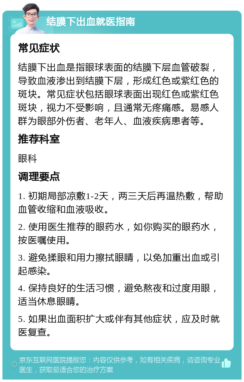 结膜下出血就医指南 常见症状 结膜下出血是指眼球表面的结膜下层血管破裂，导致血液渗出到结膜下层，形成红色或紫红色的斑块。常见症状包括眼球表面出现红色或紫红色斑块，视力不受影响，且通常无疼痛感。易感人群为眼部外伤者、老年人、血液疾病患者等。 推荐科室 眼科 调理要点 1. 初期局部凉敷1-2天，两三天后再温热敷，帮助血管收缩和血液吸收。 2. 使用医生推荐的眼药水，如你购买的眼药水，按医嘱使用。 3. 避免揉眼和用力擦拭眼睛，以免加重出血或引起感染。 4. 保持良好的生活习惯，避免熬夜和过度用眼，适当休息眼睛。 5. 如果出血面积扩大或伴有其他症状，应及时就医复查。