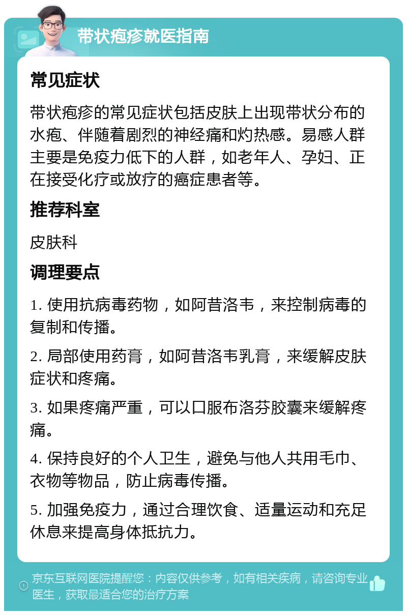 带状疱疹就医指南 常见症状 带状疱疹的常见症状包括皮肤上出现带状分布的水疱、伴随着剧烈的神经痛和灼热感。易感人群主要是免疫力低下的人群，如老年人、孕妇、正在接受化疗或放疗的癌症患者等。 推荐科室 皮肤科 调理要点 1. 使用抗病毒药物，如阿昔洛韦，来控制病毒的复制和传播。 2. 局部使用药膏，如阿昔洛韦乳膏，来缓解皮肤症状和疼痛。 3. 如果疼痛严重，可以口服布洛芬胶囊来缓解疼痛。 4. 保持良好的个人卫生，避免与他人共用毛巾、衣物等物品，防止病毒传播。 5. 加强免疫力，通过合理饮食、适量运动和充足休息来提高身体抵抗力。