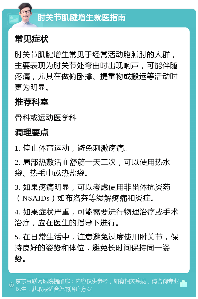 肘关节肌腱增生就医指南 常见症状 肘关节肌腱增生常见于经常活动胳膊肘的人群，主要表现为肘关节处弯曲时出现响声，可能伴随疼痛，尤其在做俯卧撑、提重物或搬运等活动时更为明显。 推荐科室 骨科或运动医学科 调理要点 1. 停止体育运动，避免刺激疼痛。 2. 局部热敷活血舒筋一天三次，可以使用热水袋、热毛巾或热盐袋。 3. 如果疼痛明显，可以考虑使用非甾体抗炎药（NSAIDs）如布洛芬等缓解疼痛和炎症。 4. 如果症状严重，可能需要进行物理治疗或手术治疗，应在医生的指导下进行。 5. 在日常生活中，注意避免过度使用肘关节，保持良好的姿势和体位，避免长时间保持同一姿势。