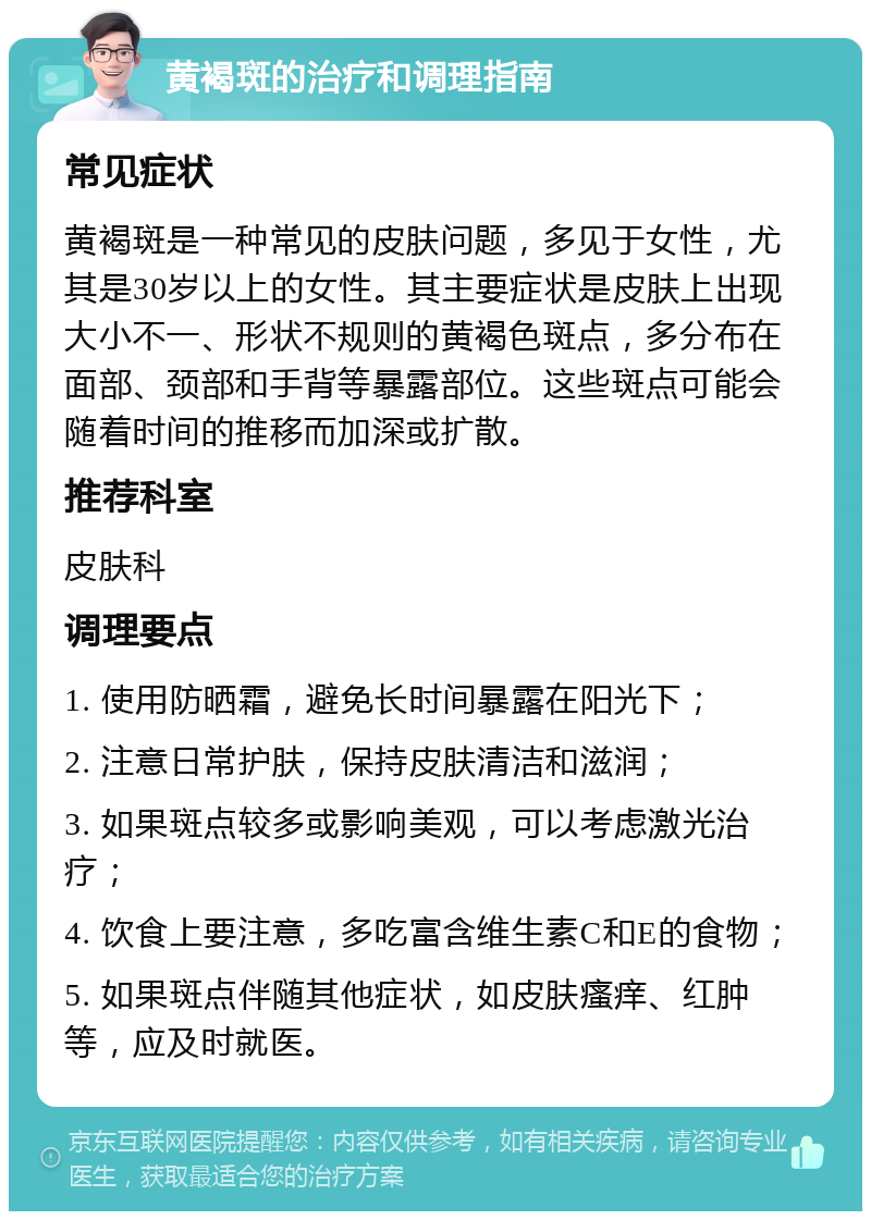 黄褐斑的治疗和调理指南 常见症状 黄褐斑是一种常见的皮肤问题，多见于女性，尤其是30岁以上的女性。其主要症状是皮肤上出现大小不一、形状不规则的黄褐色斑点，多分布在面部、颈部和手背等暴露部位。这些斑点可能会随着时间的推移而加深或扩散。 推荐科室 皮肤科 调理要点 1. 使用防晒霜，避免长时间暴露在阳光下； 2. 注意日常护肤，保持皮肤清洁和滋润； 3. 如果斑点较多或影响美观，可以考虑激光治疗； 4. 饮食上要注意，多吃富含维生素C和E的食物； 5. 如果斑点伴随其他症状，如皮肤瘙痒、红肿等，应及时就医。