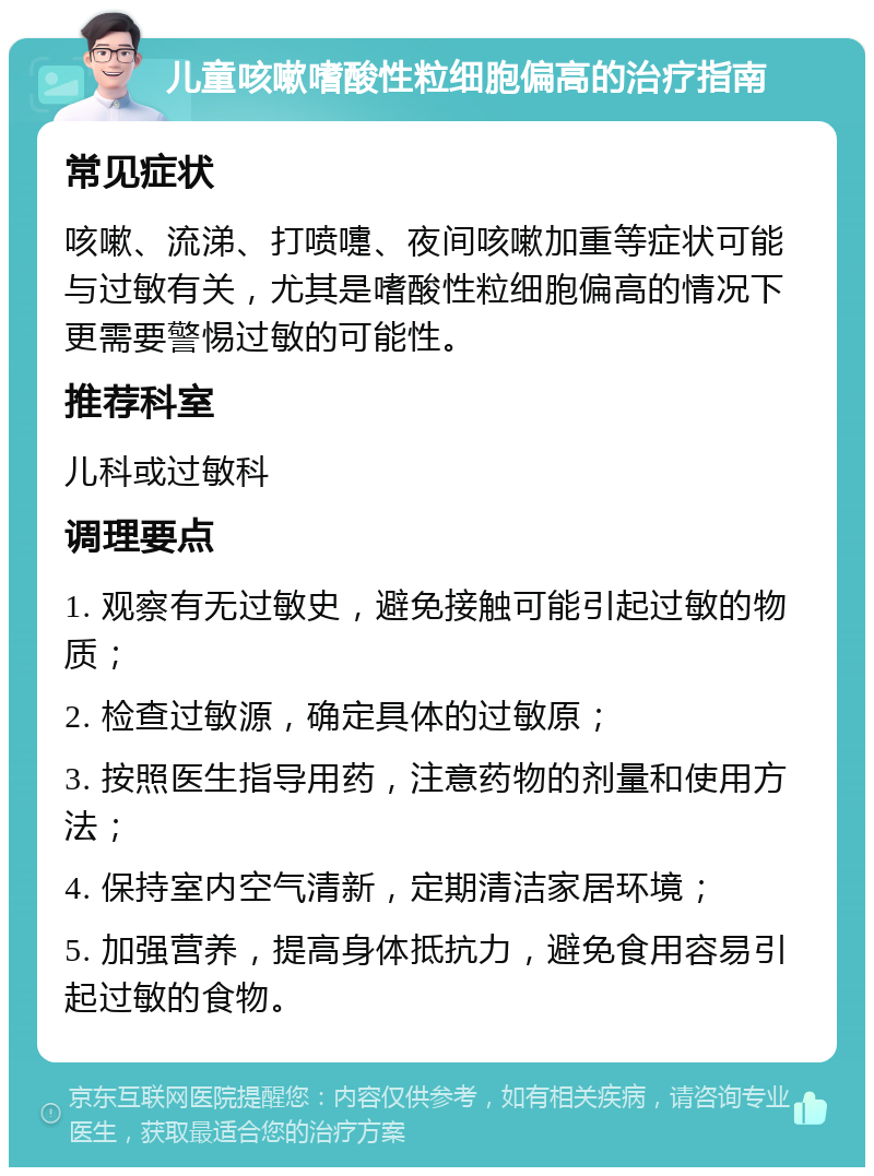 儿童咳嗽嗜酸性粒细胞偏高的治疗指南 常见症状 咳嗽、流涕、打喷嚏、夜间咳嗽加重等症状可能与过敏有关，尤其是嗜酸性粒细胞偏高的情况下更需要警惕过敏的可能性。 推荐科室 儿科或过敏科 调理要点 1. 观察有无过敏史，避免接触可能引起过敏的物质； 2. 检查过敏源，确定具体的过敏原； 3. 按照医生指导用药，注意药物的剂量和使用方法； 4. 保持室内空气清新，定期清洁家居环境； 5. 加强营养，提高身体抵抗力，避免食用容易引起过敏的食物。