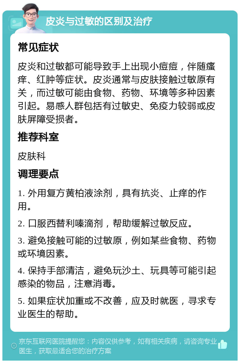 皮炎与过敏的区别及治疗 常见症状 皮炎和过敏都可能导致手上出现小痘痘，伴随瘙痒、红肿等症状。皮炎通常与皮肤接触过敏原有关，而过敏可能由食物、药物、环境等多种因素引起。易感人群包括有过敏史、免疫力较弱或皮肤屏障受损者。 推荐科室 皮肤科 调理要点 1. 外用复方黄柏液涂剂，具有抗炎、止痒的作用。 2. 口服西替利嗪滴剂，帮助缓解过敏反应。 3. 避免接触可能的过敏原，例如某些食物、药物或环境因素。 4. 保持手部清洁，避免玩沙土、玩具等可能引起感染的物品，注意消毒。 5. 如果症状加重或不改善，应及时就医，寻求专业医生的帮助。