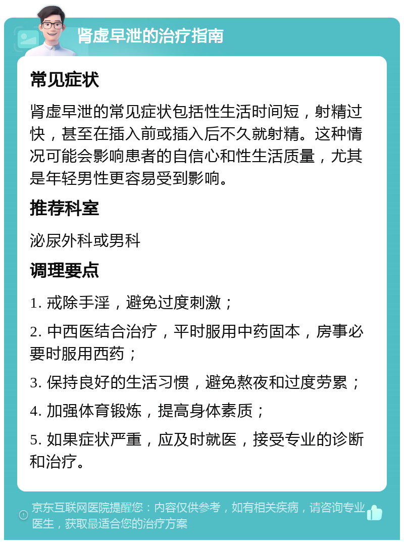 肾虚早泄的治疗指南 常见症状 肾虚早泄的常见症状包括性生活时间短，射精过快，甚至在插入前或插入后不久就射精。这种情况可能会影响患者的自信心和性生活质量，尤其是年轻男性更容易受到影响。 推荐科室 泌尿外科或男科 调理要点 1. 戒除手淫，避免过度刺激； 2. 中西医结合治疗，平时服用中药固本，房事必要时服用西药； 3. 保持良好的生活习惯，避免熬夜和过度劳累； 4. 加强体育锻炼，提高身体素质； 5. 如果症状严重，应及时就医，接受专业的诊断和治疗。