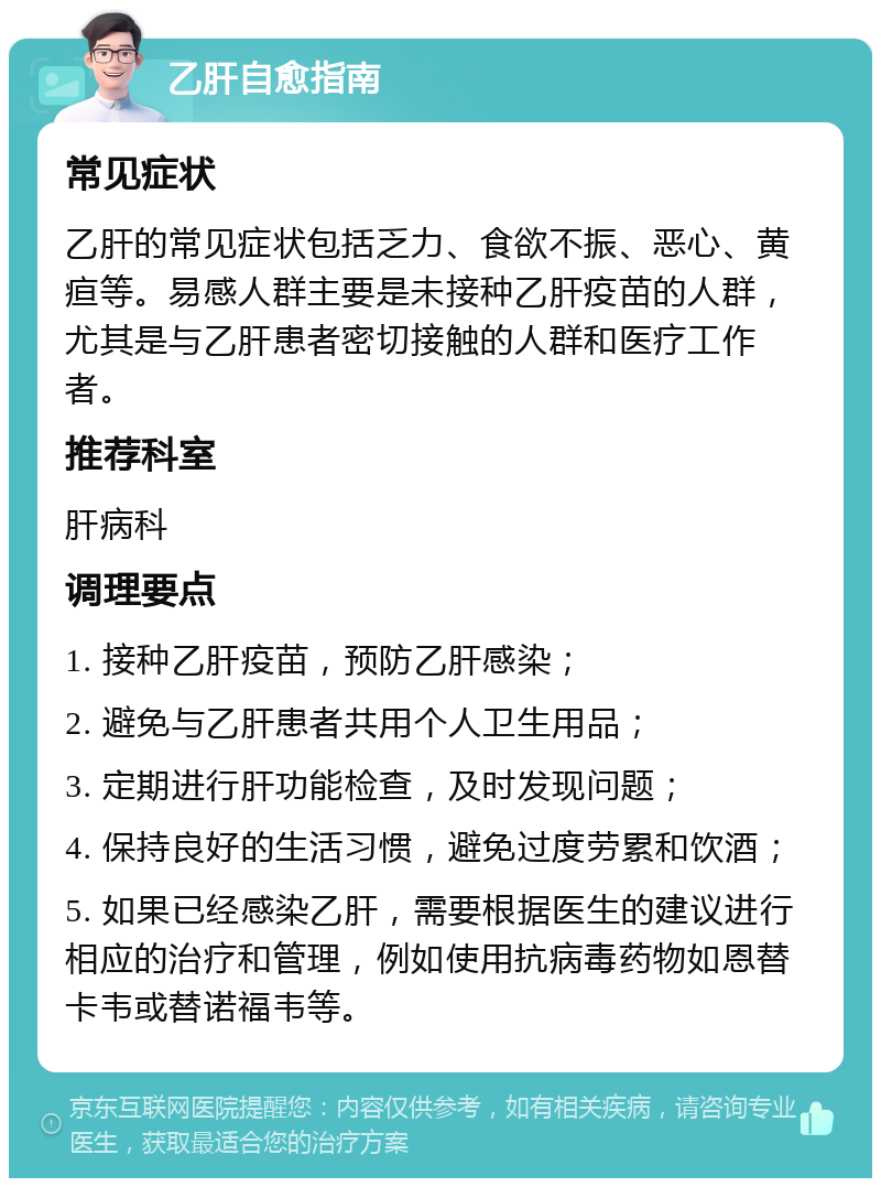 乙肝自愈指南 常见症状 乙肝的常见症状包括乏力、食欲不振、恶心、黄疸等。易感人群主要是未接种乙肝疫苗的人群，尤其是与乙肝患者密切接触的人群和医疗工作者。 推荐科室 肝病科 调理要点 1. 接种乙肝疫苗，预防乙肝感染； 2. 避免与乙肝患者共用个人卫生用品； 3. 定期进行肝功能检查，及时发现问题； 4. 保持良好的生活习惯，避免过度劳累和饮酒； 5. 如果已经感染乙肝，需要根据医生的建议进行相应的治疗和管理，例如使用抗病毒药物如恩替卡韦或替诺福韦等。