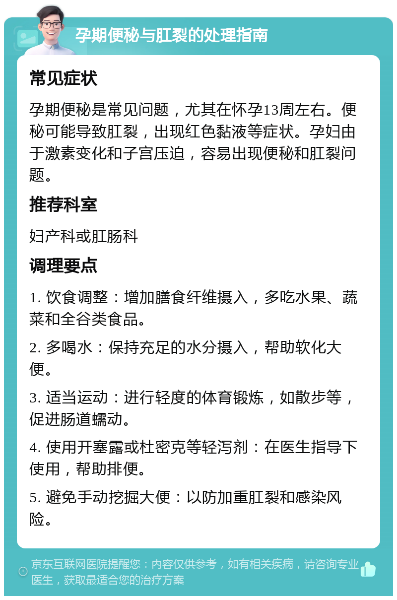 孕期便秘与肛裂的处理指南 常见症状 孕期便秘是常见问题，尤其在怀孕13周左右。便秘可能导致肛裂，出现红色黏液等症状。孕妇由于激素变化和子宫压迫，容易出现便秘和肛裂问题。 推荐科室 妇产科或肛肠科 调理要点 1. 饮食调整：增加膳食纤维摄入，多吃水果、蔬菜和全谷类食品。 2. 多喝水：保持充足的水分摄入，帮助软化大便。 3. 适当运动：进行轻度的体育锻炼，如散步等，促进肠道蠕动。 4. 使用开塞露或杜密克等轻泻剂：在医生指导下使用，帮助排便。 5. 避免手动挖掘大便：以防加重肛裂和感染风险。