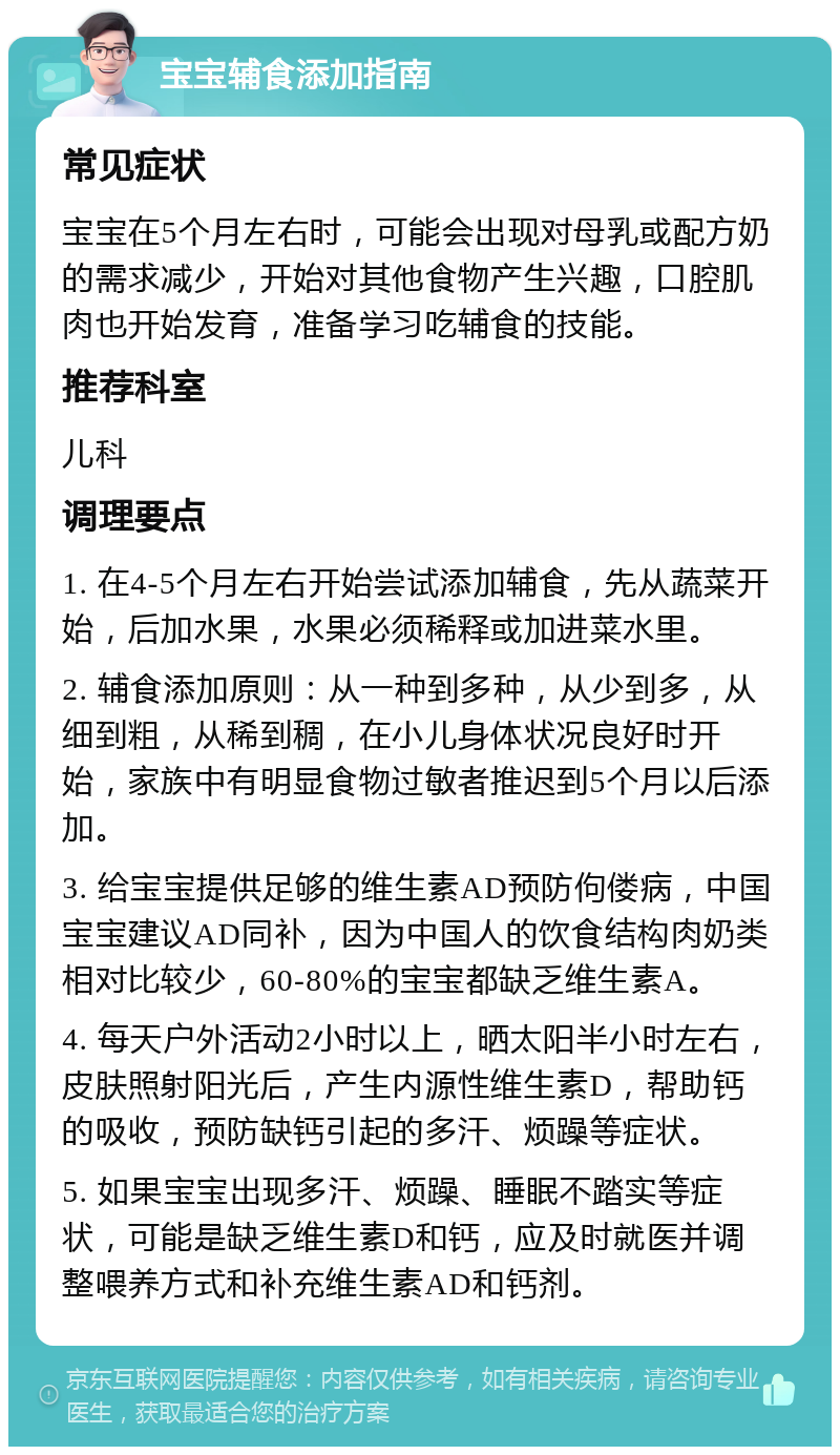 宝宝辅食添加指南 常见症状 宝宝在5个月左右时，可能会出现对母乳或配方奶的需求减少，开始对其他食物产生兴趣，口腔肌肉也开始发育，准备学习吃辅食的技能。 推荐科室 儿科 调理要点 1. 在4-5个月左右开始尝试添加辅食，先从蔬菜开始，后加水果，水果必须稀释或加进菜水里。 2. 辅食添加原则：从一种到多种，从少到多，从细到粗，从稀到稠，在小儿身体状况良好时开始，家族中有明显食物过敏者推迟到5个月以后添加。 3. 给宝宝提供足够的维生素AD预防佝偻病，中国宝宝建议AD同补，因为中国人的饮食结构肉奶类相对比较少，60-80%的宝宝都缺乏维生素A。 4. 每天户外活动2小时以上，晒太阳半小时左右，皮肤照射阳光后，产生内源性维生素D，帮助钙的吸收，预防缺钙引起的多汗、烦躁等症状。 5. 如果宝宝出现多汗、烦躁、睡眠不踏实等症状，可能是缺乏维生素D和钙，应及时就医并调整喂养方式和补充维生素AD和钙剂。