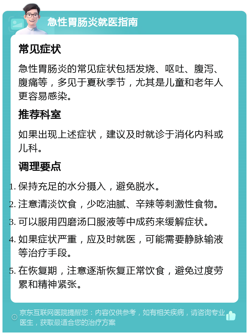 急性胃肠炎就医指南 常见症状 急性胃肠炎的常见症状包括发烧、呕吐、腹泻、腹痛等，多见于夏秋季节，尤其是儿童和老年人更容易感染。 推荐科室 如果出现上述症状，建议及时就诊于消化内科或儿科。 调理要点 保持充足的水分摄入，避免脱水。 注意清淡饮食，少吃油腻、辛辣等刺激性食物。 可以服用四磨汤口服液等中成药来缓解症状。 如果症状严重，应及时就医，可能需要静脉输液等治疗手段。 在恢复期，注意逐渐恢复正常饮食，避免过度劳累和精神紧张。