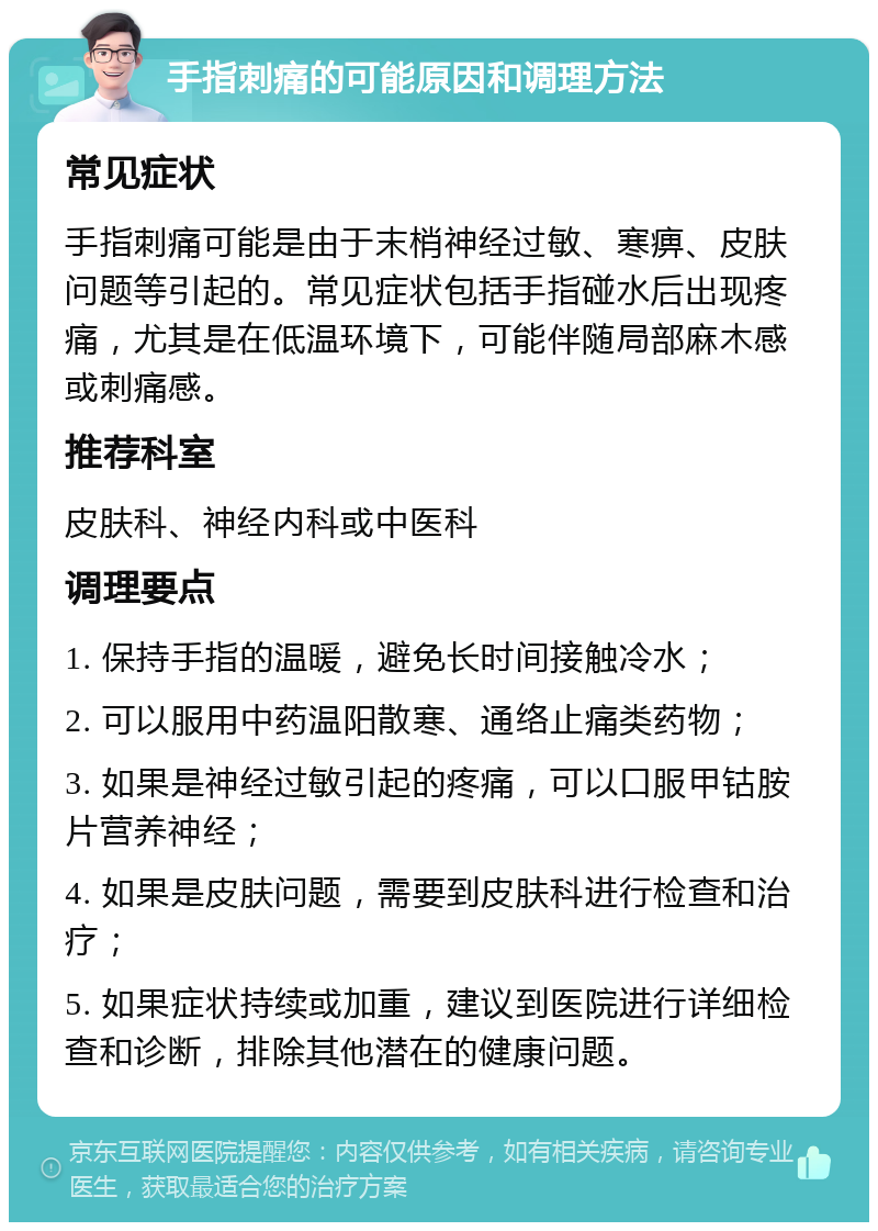 手指刺痛的可能原因和调理方法 常见症状 手指刺痛可能是由于末梢神经过敏、寒痹、皮肤问题等引起的。常见症状包括手指碰水后出现疼痛，尤其是在低温环境下，可能伴随局部麻木感或刺痛感。 推荐科室 皮肤科、神经内科或中医科 调理要点 1. 保持手指的温暖，避免长时间接触冷水； 2. 可以服用中药温阳散寒、通络止痛类药物； 3. 如果是神经过敏引起的疼痛，可以口服甲钴胺片营养神经； 4. 如果是皮肤问题，需要到皮肤科进行检查和治疗； 5. 如果症状持续或加重，建议到医院进行详细检查和诊断，排除其他潜在的健康问题。