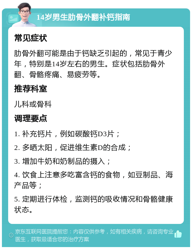 14岁男生肋骨外翻补钙指南 常见症状 肋骨外翻可能是由于钙缺乏引起的，常见于青少年，特别是14岁左右的男生。症状包括肋骨外翻、骨骼疼痛、易疲劳等。 推荐科室 儿科或骨科 调理要点 1. 补充钙片，例如碳酸钙D3片； 2. 多晒太阳，促进维生素D的合成； 3. 增加牛奶和奶制品的摄入； 4. 饮食上注意多吃富含钙的食物，如豆制品、海产品等； 5. 定期进行体检，监测钙的吸收情况和骨骼健康状态。