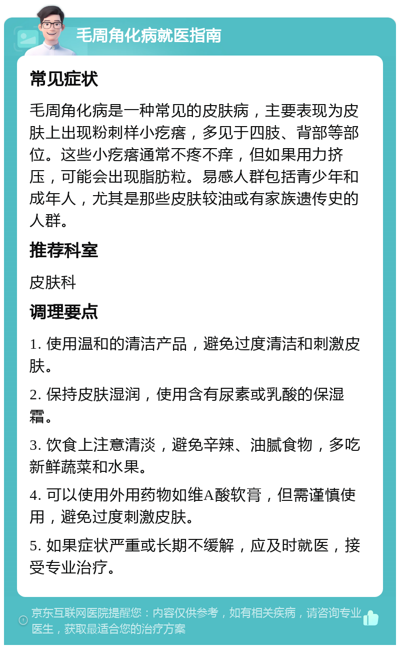 毛周角化病就医指南 常见症状 毛周角化病是一种常见的皮肤病，主要表现为皮肤上出现粉刺样小疙瘩，多见于四肢、背部等部位。这些小疙瘩通常不疼不痒，但如果用力挤压，可能会出现脂肪粒。易感人群包括青少年和成年人，尤其是那些皮肤较油或有家族遗传史的人群。 推荐科室 皮肤科 调理要点 1. 使用温和的清洁产品，避免过度清洁和刺激皮肤。 2. 保持皮肤湿润，使用含有尿素或乳酸的保湿霜。 3. 饮食上注意清淡，避免辛辣、油腻食物，多吃新鲜蔬菜和水果。 4. 可以使用外用药物如维A酸软膏，但需谨慎使用，避免过度刺激皮肤。 5. 如果症状严重或长期不缓解，应及时就医，接受专业治疗。