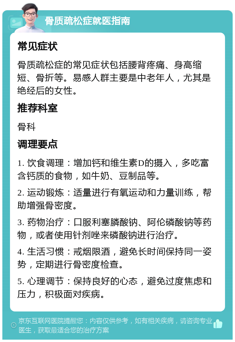 骨质疏松症就医指南 常见症状 骨质疏松症的常见症状包括腰背疼痛、身高缩短、骨折等。易感人群主要是中老年人，尤其是绝经后的女性。 推荐科室 骨科 调理要点 1. 饮食调理：增加钙和维生素D的摄入，多吃富含钙质的食物，如牛奶、豆制品等。 2. 运动锻炼：适量进行有氧运动和力量训练，帮助增强骨密度。 3. 药物治疗：口服利塞膦酸钠、阿伦磷酸钠等药物，或者使用针剂唑来磷酸钠进行治疗。 4. 生活习惯：戒烟限酒，避免长时间保持同一姿势，定期进行骨密度检查。 5. 心理调节：保持良好的心态，避免过度焦虑和压力，积极面对疾病。