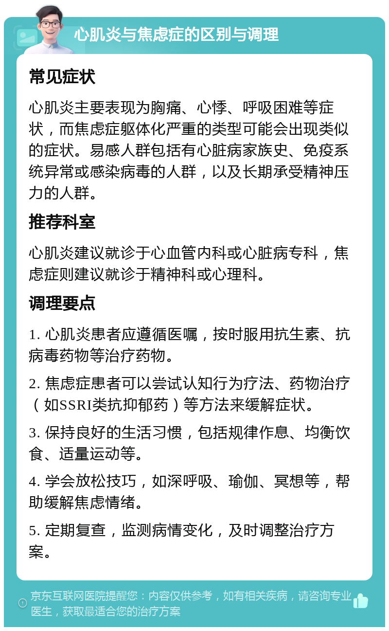 心肌炎与焦虑症的区别与调理 常见症状 心肌炎主要表现为胸痛、心悸、呼吸困难等症状，而焦虑症躯体化严重的类型可能会出现类似的症状。易感人群包括有心脏病家族史、免疫系统异常或感染病毒的人群，以及长期承受精神压力的人群。 推荐科室 心肌炎建议就诊于心血管内科或心脏病专科，焦虑症则建议就诊于精神科或心理科。 调理要点 1. 心肌炎患者应遵循医嘱，按时服用抗生素、抗病毒药物等治疗药物。 2. 焦虑症患者可以尝试认知行为疗法、药物治疗（如SSRI类抗抑郁药）等方法来缓解症状。 3. 保持良好的生活习惯，包括规律作息、均衡饮食、适量运动等。 4. 学会放松技巧，如深呼吸、瑜伽、冥想等，帮助缓解焦虑情绪。 5. 定期复查，监测病情变化，及时调整治疗方案。