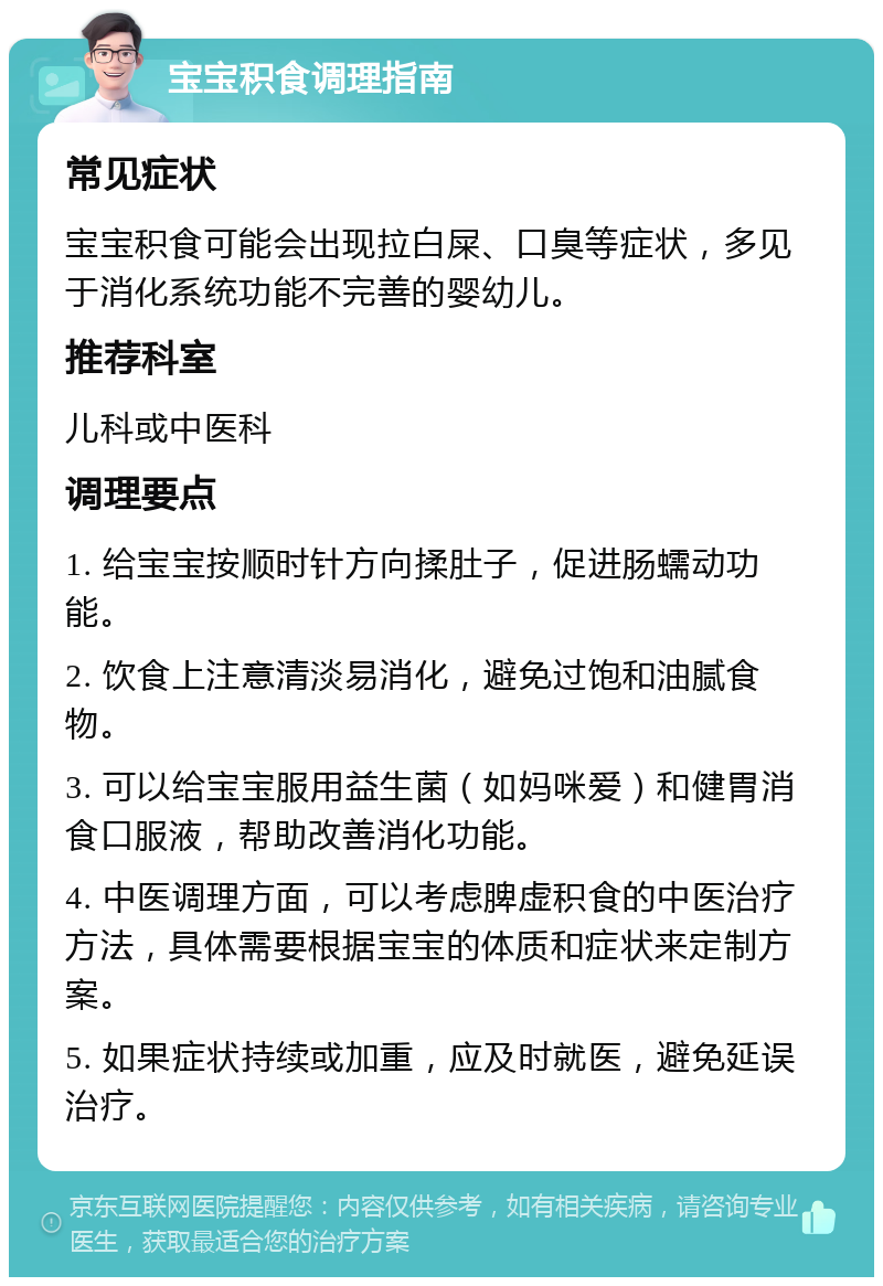 宝宝积食调理指南 常见症状 宝宝积食可能会出现拉白屎、口臭等症状，多见于消化系统功能不完善的婴幼儿。 推荐科室 儿科或中医科 调理要点 1. 给宝宝按顺时针方向揉肚子，促进肠蠕动功能。 2. 饮食上注意清淡易消化，避免过饱和油腻食物。 3. 可以给宝宝服用益生菌（如妈咪爱）和健胃消食口服液，帮助改善消化功能。 4. 中医调理方面，可以考虑脾虚积食的中医治疗方法，具体需要根据宝宝的体质和症状来定制方案。 5. 如果症状持续或加重，应及时就医，避免延误治疗。