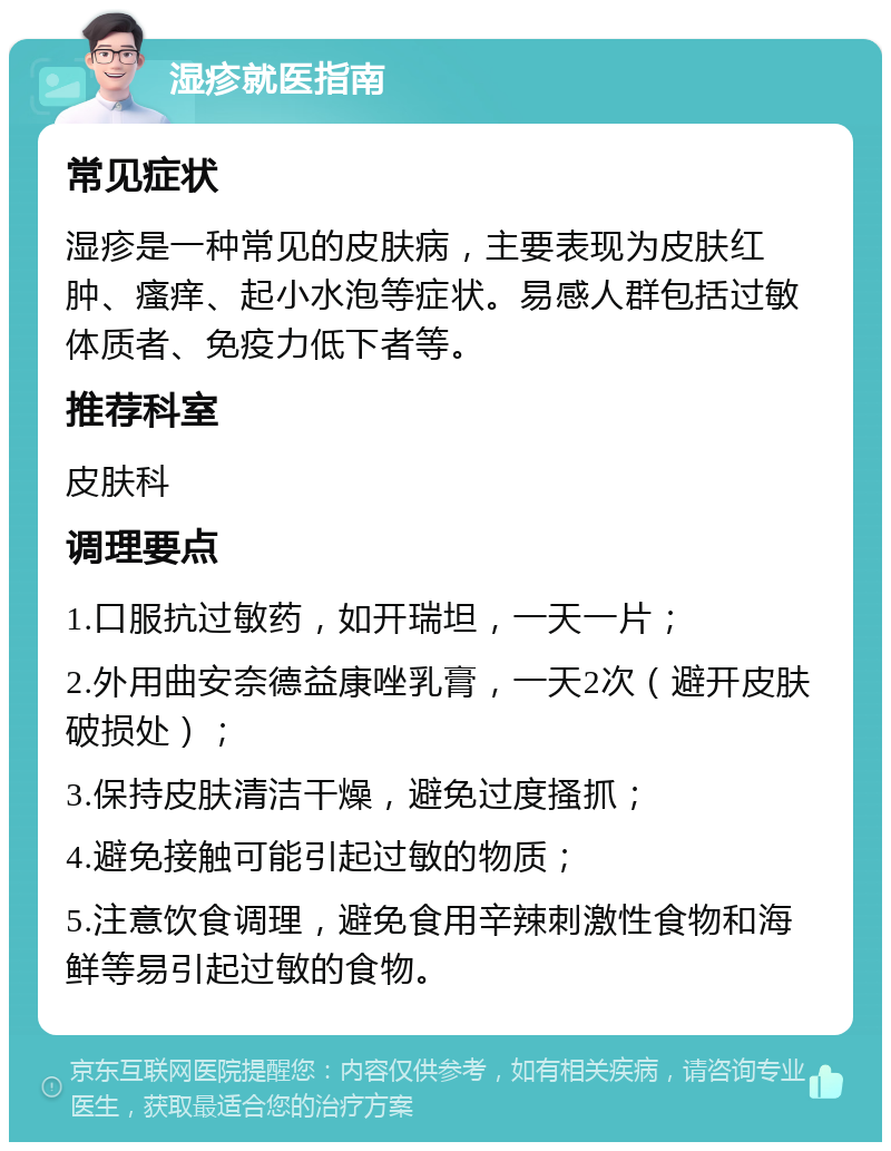 湿疹就医指南 常见症状 湿疹是一种常见的皮肤病，主要表现为皮肤红肿、瘙痒、起小水泡等症状。易感人群包括过敏体质者、免疫力低下者等。 推荐科室 皮肤科 调理要点 1.口服抗过敏药，如开瑞坦，一天一片； 2.外用曲安奈德益康唑乳膏，一天2次（避开皮肤破损处）； 3.保持皮肤清洁干燥，避免过度搔抓； 4.避免接触可能引起过敏的物质； 5.注意饮食调理，避免食用辛辣刺激性食物和海鲜等易引起过敏的食物。