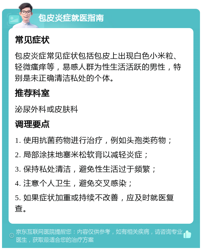 包皮炎症就医指南 常见症状 包皮炎症常见症状包括包皮上出现白色小米粒、轻微瘙痒等，易感人群为性生活活跃的男性，特别是未正确清洁私处的个体。 推荐科室 泌尿外科或皮肤科 调理要点 1. 使用抗菌药物进行治疗，例如头孢类药物； 2. 局部涂抹地塞米松软膏以减轻炎症； 3. 保持私处清洁，避免性生活过于频繁； 4. 注意个人卫生，避免交叉感染； 5. 如果症状加重或持续不改善，应及时就医复查。