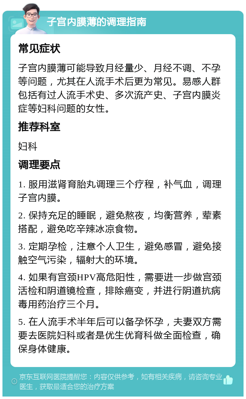 子宫内膜薄的调理指南 常见症状 子宫内膜薄可能导致月经量少、月经不调、不孕等问题，尤其在人流手术后更为常见。易感人群包括有过人流手术史、多次流产史、子宫内膜炎症等妇科问题的女性。 推荐科室 妇科 调理要点 1. 服用滋肾育胎丸调理三个疗程，补气血，调理子宫内膜。 2. 保持充足的睡眠，避免熬夜，均衡营养，荤素搭配，避免吃辛辣冰凉食物。 3. 定期孕检，注意个人卫生，避免感冒，避免接触空气污染，辐射大的环境。 4. 如果有宫颈HPV高危阳性，需要进一步做宫颈活检和阴道镜检查，排除癌变，并进行阴道抗病毒用药治疗三个月。 5. 在人流手术半年后可以备孕怀孕，夫妻双方需要去医院妇科或者是优生优育科做全面检查，确保身体健康。