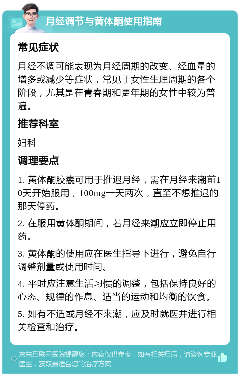 月经调节与黄体酮使用指南 常见症状 月经不调可能表现为月经周期的改变、经血量的增多或减少等症状，常见于女性生理周期的各个阶段，尤其是在青春期和更年期的女性中较为普遍。 推荐科室 妇科 调理要点 1. 黄体酮胶囊可用于推迟月经，需在月经来潮前10天开始服用，100mg一天两次，直至不想推迟的那天停药。 2. 在服用黄体酮期间，若月经来潮应立即停止用药。 3. 黄体酮的使用应在医生指导下进行，避免自行调整剂量或使用时间。 4. 平时应注意生活习惯的调整，包括保持良好的心态、规律的作息、适当的运动和均衡的饮食。 5. 如有不适或月经不来潮，应及时就医并进行相关检查和治疗。