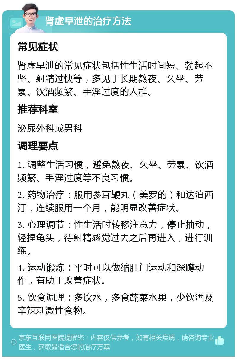 肾虚早泄的治疗方法 常见症状 肾虚早泄的常见症状包括性生活时间短、勃起不坚、射精过快等，多见于长期熬夜、久坐、劳累、饮酒频繁、手淫过度的人群。 推荐科室 泌尿外科或男科 调理要点 1. 调整生活习惯，避免熬夜、久坐、劳累、饮酒频繁、手淫过度等不良习惯。 2. 药物治疗：服用参茸鞭丸（美罗的）和达泊西汀，连续服用一个月，能明显改善症状。 3. 心理调节：性生活时转移注意力，停止抽动，轻捏龟头，待射精感觉过去之后再进入，进行训练。 4. 运动锻炼：平时可以做缩肛门运动和深蹲动作，有助于改善症状。 5. 饮食调理：多饮水，多食蔬菜水果，少饮酒及辛辣刺激性食物。