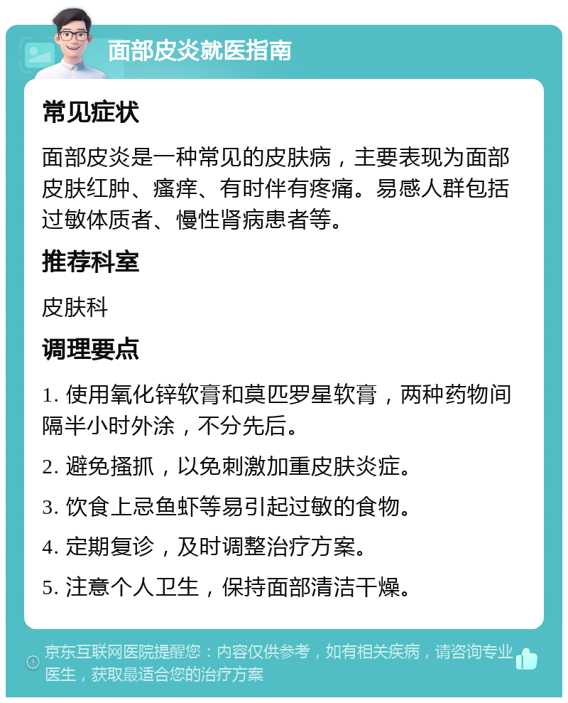 面部皮炎就医指南 常见症状 面部皮炎是一种常见的皮肤病，主要表现为面部皮肤红肿、瘙痒、有时伴有疼痛。易感人群包括过敏体质者、慢性肾病患者等。 推荐科室 皮肤科 调理要点 1. 使用氧化锌软膏和莫匹罗星软膏，两种药物间隔半小时外涂，不分先后。 2. 避免搔抓，以免刺激加重皮肤炎症。 3. 饮食上忌鱼虾等易引起过敏的食物。 4. 定期复诊，及时调整治疗方案。 5. 注意个人卫生，保持面部清洁干燥。