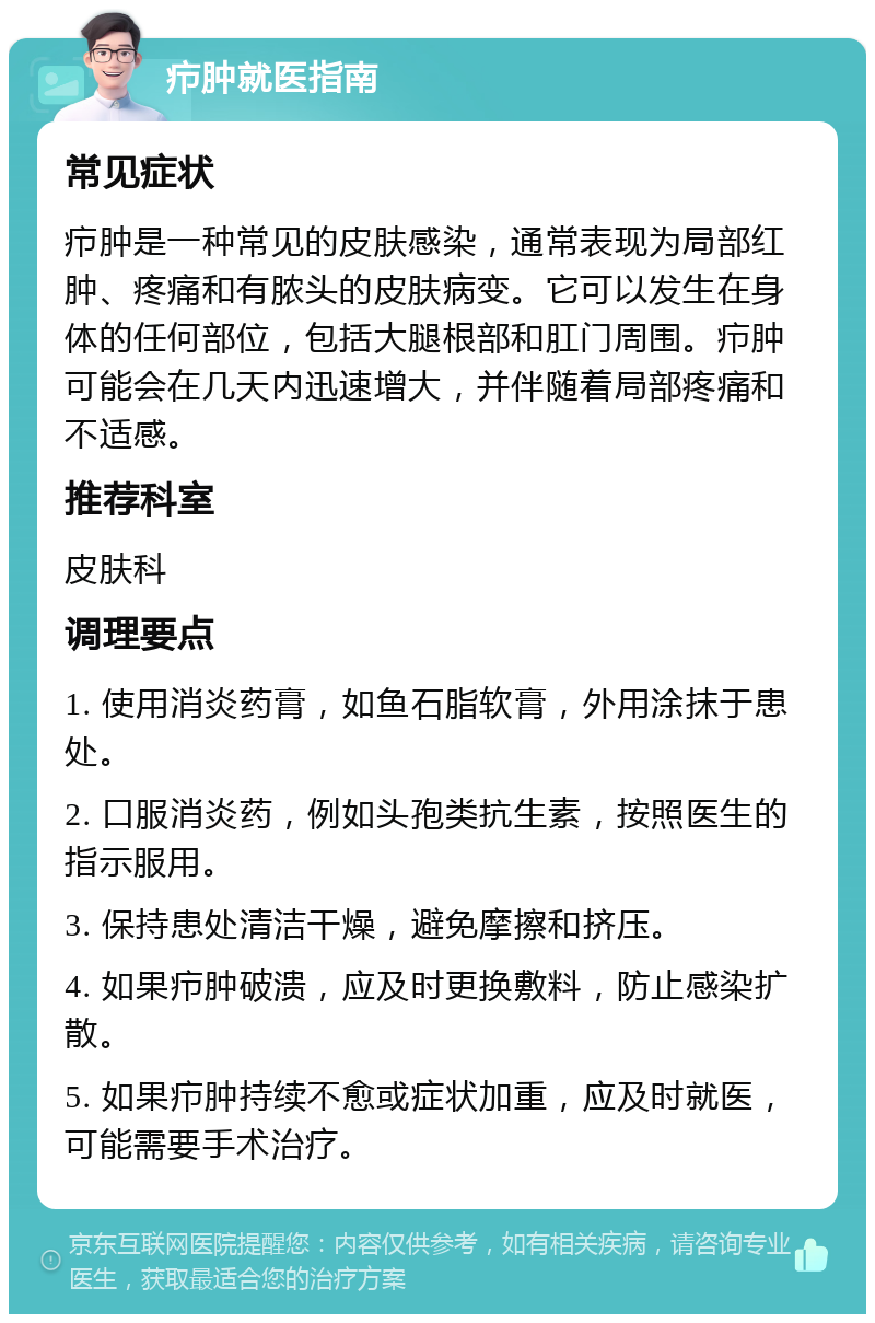 疖肿就医指南 常见症状 疖肿是一种常见的皮肤感染，通常表现为局部红肿、疼痛和有脓头的皮肤病变。它可以发生在身体的任何部位，包括大腿根部和肛门周围。疖肿可能会在几天内迅速增大，并伴随着局部疼痛和不适感。 推荐科室 皮肤科 调理要点 1. 使用消炎药膏，如鱼石脂软膏，外用涂抹于患处。 2. 口服消炎药，例如头孢类抗生素，按照医生的指示服用。 3. 保持患处清洁干燥，避免摩擦和挤压。 4. 如果疖肿破溃，应及时更换敷料，防止感染扩散。 5. 如果疖肿持续不愈或症状加重，应及时就医，可能需要手术治疗。