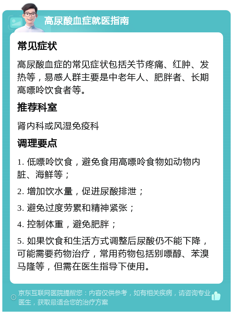 高尿酸血症就医指南 常见症状 高尿酸血症的常见症状包括关节疼痛、红肿、发热等，易感人群主要是中老年人、肥胖者、长期高嘌呤饮食者等。 推荐科室 肾内科或风湿免疫科 调理要点 1. 低嘌呤饮食，避免食用高嘌呤食物如动物内脏、海鲜等； 2. 增加饮水量，促进尿酸排泄； 3. 避免过度劳累和精神紧张； 4. 控制体重，避免肥胖； 5. 如果饮食和生活方式调整后尿酸仍不能下降，可能需要药物治疗，常用药物包括别嘌醇、苯溴马隆等，但需在医生指导下使用。