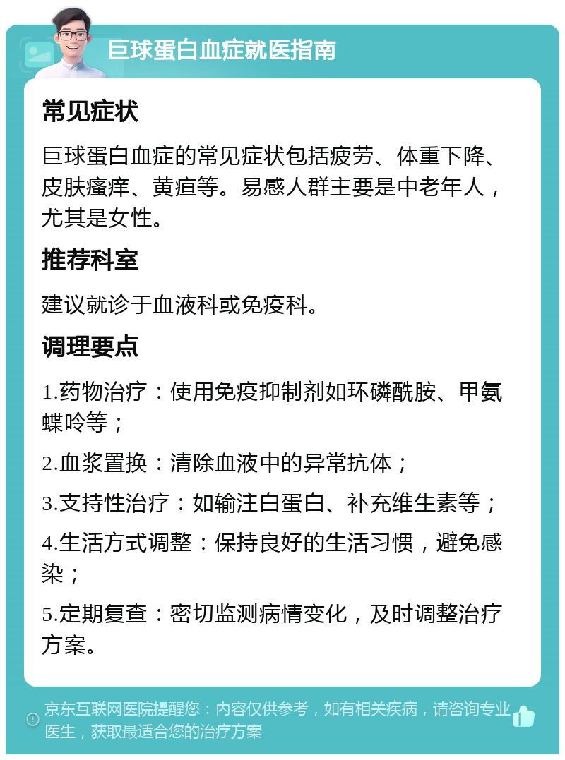 巨球蛋白血症就医指南 常见症状 巨球蛋白血症的常见症状包括疲劳、体重下降、皮肤瘙痒、黄疸等。易感人群主要是中老年人，尤其是女性。 推荐科室 建议就诊于血液科或免疫科。 调理要点 1.药物治疗：使用免疫抑制剂如环磷酰胺、甲氨蝶呤等； 2.血浆置换：清除血液中的异常抗体； 3.支持性治疗：如输注白蛋白、补充维生素等； 4.生活方式调整：保持良好的生活习惯，避免感染； 5.定期复查：密切监测病情变化，及时调整治疗方案。