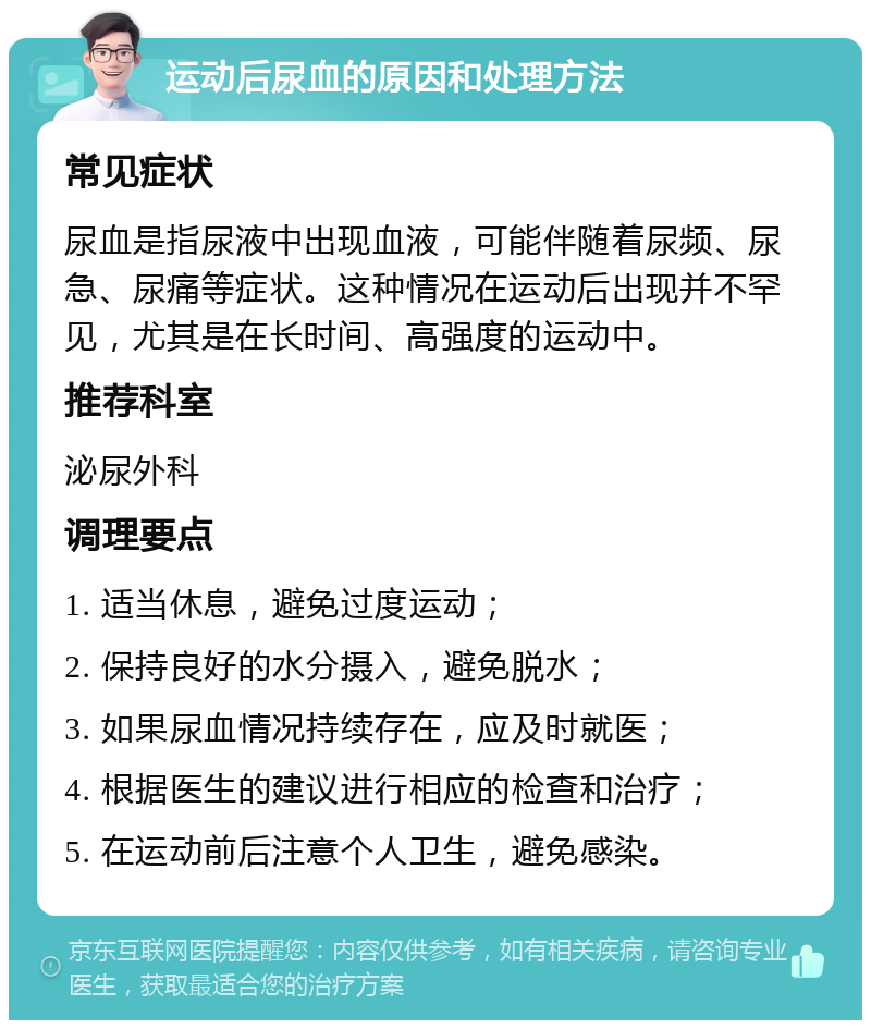 运动后尿血的原因和处理方法 常见症状 尿血是指尿液中出现血液，可能伴随着尿频、尿急、尿痛等症状。这种情况在运动后出现并不罕见，尤其是在长时间、高强度的运动中。 推荐科室 泌尿外科 调理要点 1. 适当休息，避免过度运动； 2. 保持良好的水分摄入，避免脱水； 3. 如果尿血情况持续存在，应及时就医； 4. 根据医生的建议进行相应的检查和治疗； 5. 在运动前后注意个人卫生，避免感染。