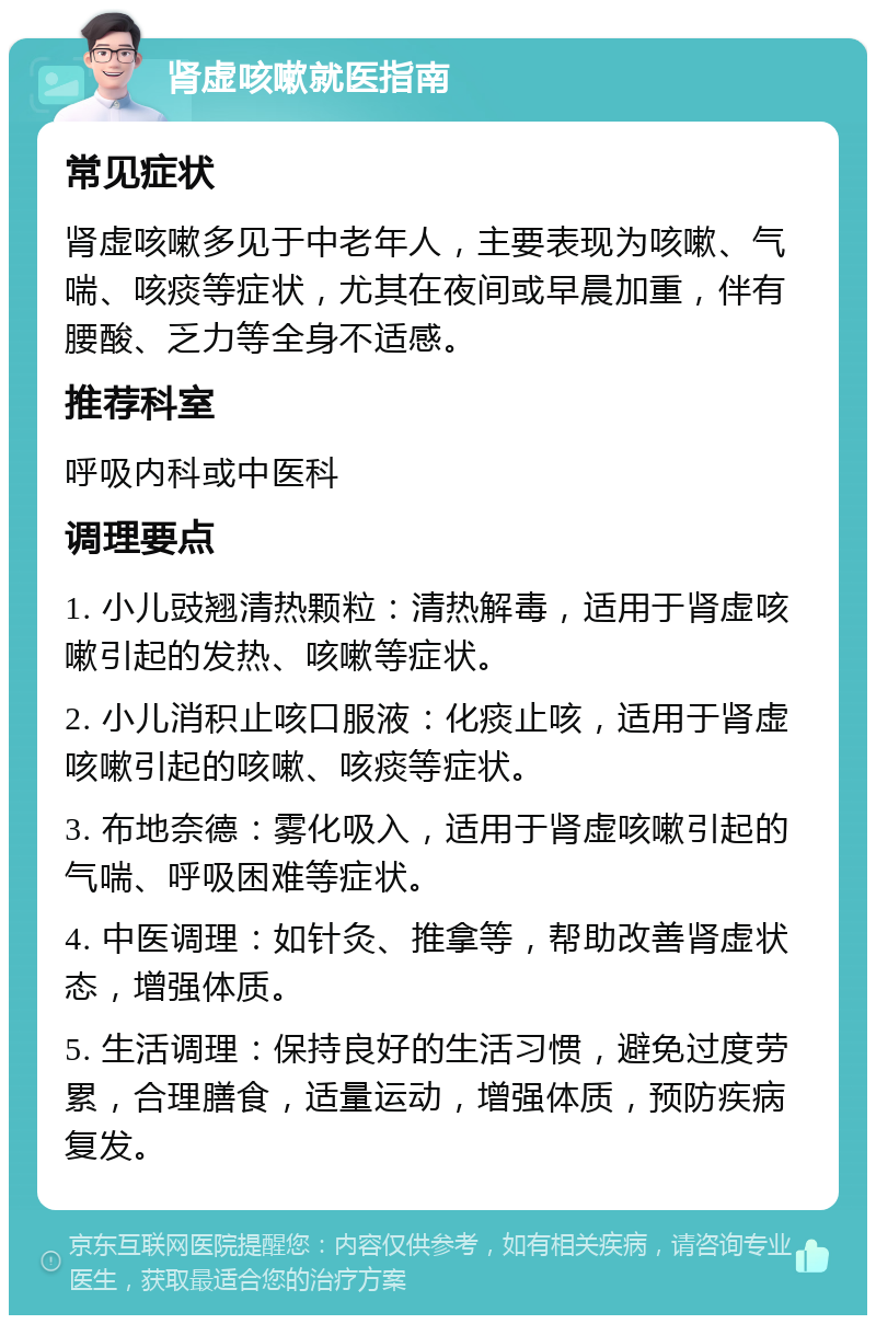 肾虚咳嗽就医指南 常见症状 肾虚咳嗽多见于中老年人，主要表现为咳嗽、气喘、咳痰等症状，尤其在夜间或早晨加重，伴有腰酸、乏力等全身不适感。 推荐科室 呼吸内科或中医科 调理要点 1. 小儿豉翘清热颗粒：清热解毒，适用于肾虚咳嗽引起的发热、咳嗽等症状。 2. 小儿消积止咳口服液：化痰止咳，适用于肾虚咳嗽引起的咳嗽、咳痰等症状。 3. 布地奈德：雾化吸入，适用于肾虚咳嗽引起的气喘、呼吸困难等症状。 4. 中医调理：如针灸、推拿等，帮助改善肾虚状态，增强体质。 5. 生活调理：保持良好的生活习惯，避免过度劳累，合理膳食，适量运动，增强体质，预防疾病复发。