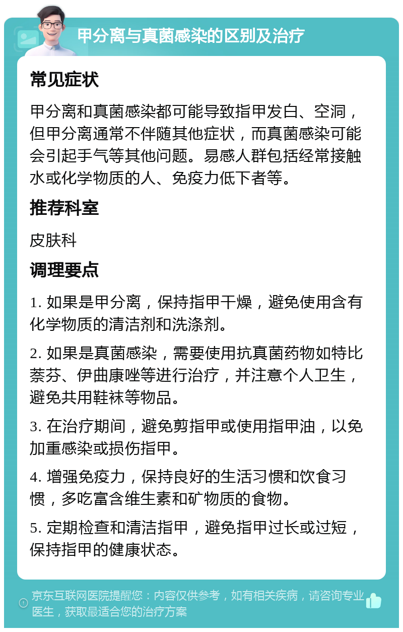 甲分离与真菌感染的区别及治疗 常见症状 甲分离和真菌感染都可能导致指甲发白、空洞，但甲分离通常不伴随其他症状，而真菌感染可能会引起手气等其他问题。易感人群包括经常接触水或化学物质的人、免疫力低下者等。 推荐科室 皮肤科 调理要点 1. 如果是甲分离，保持指甲干燥，避免使用含有化学物质的清洁剂和洗涤剂。 2. 如果是真菌感染，需要使用抗真菌药物如特比萘芬、伊曲康唑等进行治疗，并注意个人卫生，避免共用鞋袜等物品。 3. 在治疗期间，避免剪指甲或使用指甲油，以免加重感染或损伤指甲。 4. 增强免疫力，保持良好的生活习惯和饮食习惯，多吃富含维生素和矿物质的食物。 5. 定期检查和清洁指甲，避免指甲过长或过短，保持指甲的健康状态。