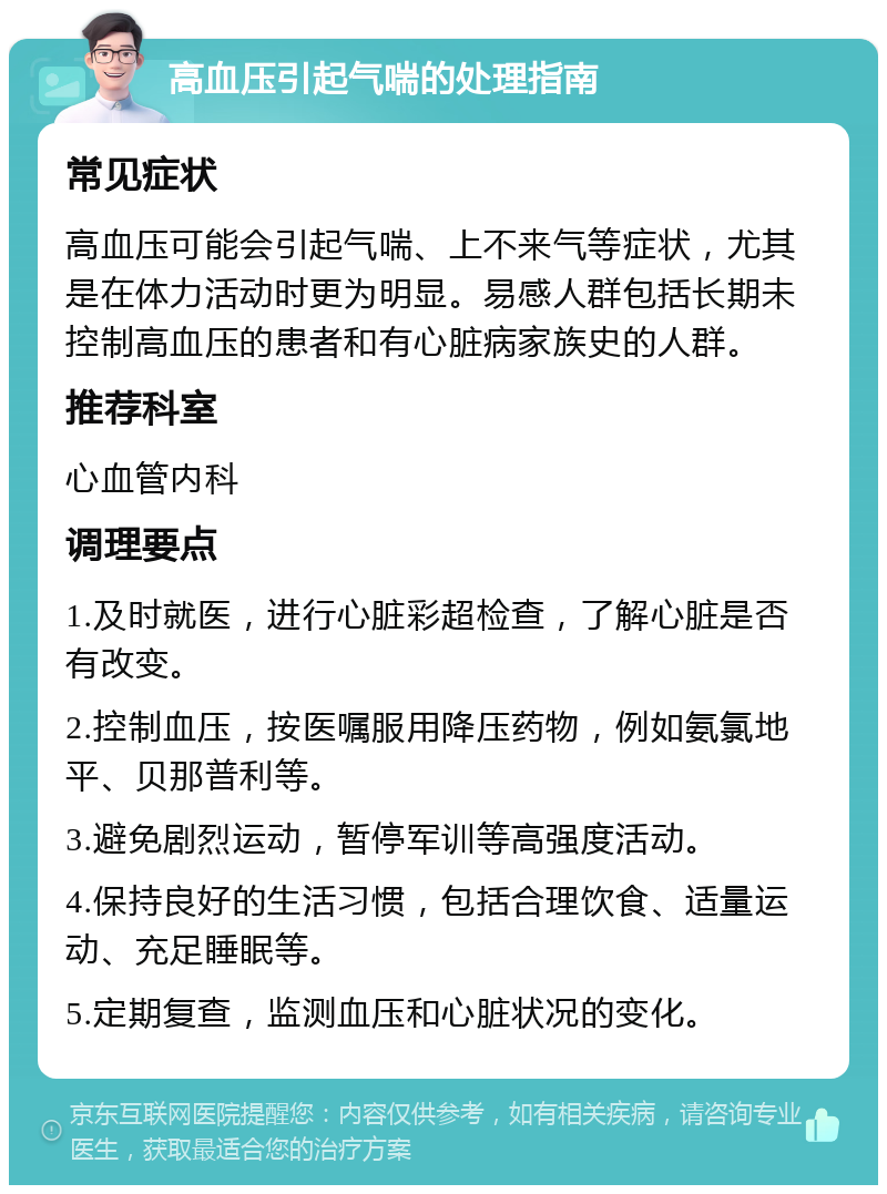 高血压引起气喘的处理指南 常见症状 高血压可能会引起气喘、上不来气等症状，尤其是在体力活动时更为明显。易感人群包括长期未控制高血压的患者和有心脏病家族史的人群。 推荐科室 心血管内科 调理要点 1.及时就医，进行心脏彩超检查，了解心脏是否有改变。 2.控制血压，按医嘱服用降压药物，例如氨氯地平、贝那普利等。 3.避免剧烈运动，暂停军训等高强度活动。 4.保持良好的生活习惯，包括合理饮食、适量运动、充足睡眠等。 5.定期复查，监测血压和心脏状况的变化。