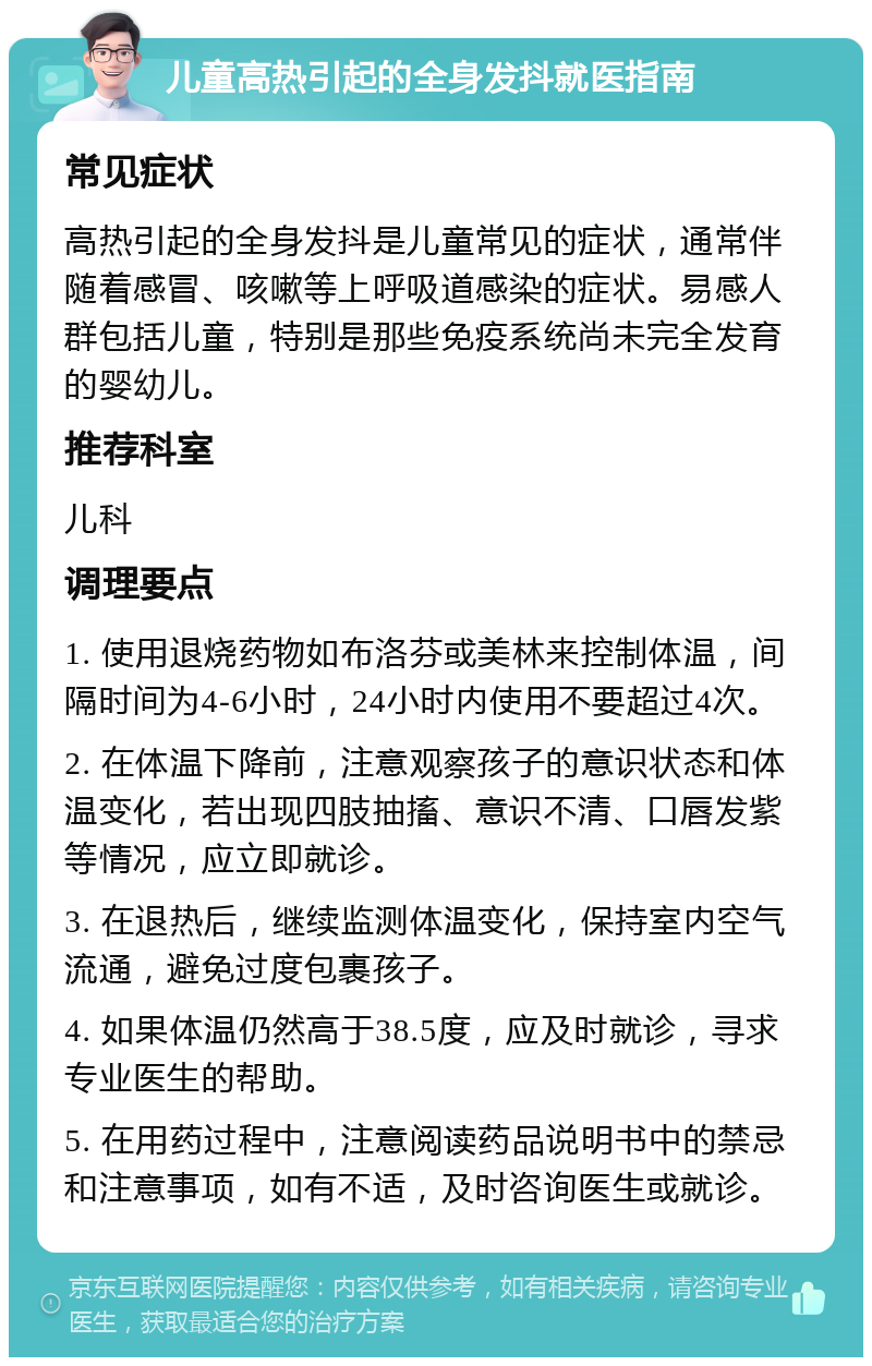 儿童高热引起的全身发抖就医指南 常见症状 高热引起的全身发抖是儿童常见的症状，通常伴随着感冒、咳嗽等上呼吸道感染的症状。易感人群包括儿童，特别是那些免疫系统尚未完全发育的婴幼儿。 推荐科室 儿科 调理要点 1. 使用退烧药物如布洛芬或美林来控制体温，间隔时间为4-6小时，24小时内使用不要超过4次。 2. 在体温下降前，注意观察孩子的意识状态和体温变化，若出现四肢抽搐、意识不清、口唇发紫等情况，应立即就诊。 3. 在退热后，继续监测体温变化，保持室内空气流通，避免过度包裹孩子。 4. 如果体温仍然高于38.5度，应及时就诊，寻求专业医生的帮助。 5. 在用药过程中，注意阅读药品说明书中的禁忌和注意事项，如有不适，及时咨询医生或就诊。