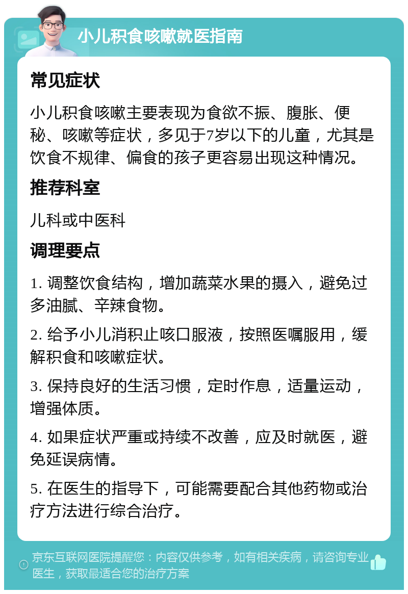 小儿积食咳嗽就医指南 常见症状 小儿积食咳嗽主要表现为食欲不振、腹胀、便秘、咳嗽等症状，多见于7岁以下的儿童，尤其是饮食不规律、偏食的孩子更容易出现这种情况。 推荐科室 儿科或中医科 调理要点 1. 调整饮食结构，增加蔬菜水果的摄入，避免过多油腻、辛辣食物。 2. 给予小儿消积止咳口服液，按照医嘱服用，缓解积食和咳嗽症状。 3. 保持良好的生活习惯，定时作息，适量运动，增强体质。 4. 如果症状严重或持续不改善，应及时就医，避免延误病情。 5. 在医生的指导下，可能需要配合其他药物或治疗方法进行综合治疗。