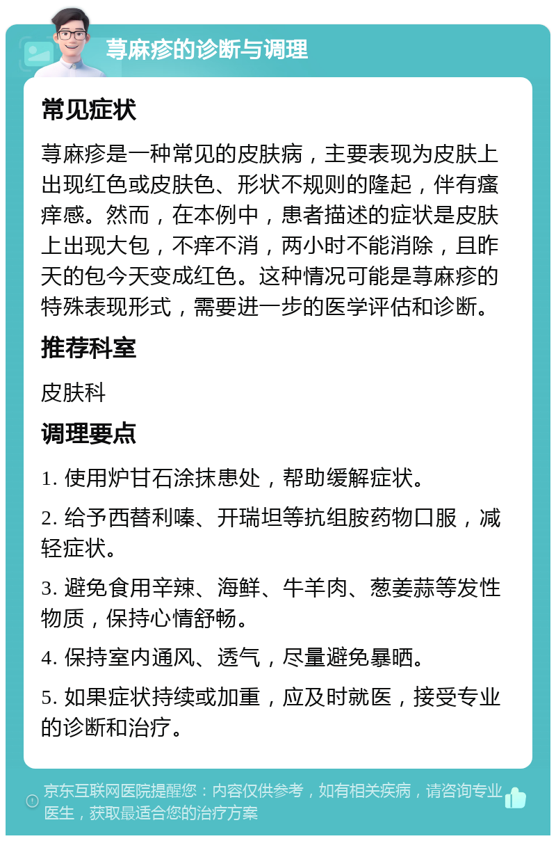 荨麻疹的诊断与调理 常见症状 荨麻疹是一种常见的皮肤病，主要表现为皮肤上出现红色或皮肤色、形状不规则的隆起，伴有瘙痒感。然而，在本例中，患者描述的症状是皮肤上出现大包，不痒不消，两小时不能消除，且昨天的包今天变成红色。这种情况可能是荨麻疹的特殊表现形式，需要进一步的医学评估和诊断。 推荐科室 皮肤科 调理要点 1. 使用炉甘石涂抹患处，帮助缓解症状。 2. 给予西替利嗪、开瑞坦等抗组胺药物口服，减轻症状。 3. 避免食用辛辣、海鲜、牛羊肉、葱姜蒜等发性物质，保持心情舒畅。 4. 保持室内通风、透气，尽量避免暴晒。 5. 如果症状持续或加重，应及时就医，接受专业的诊断和治疗。