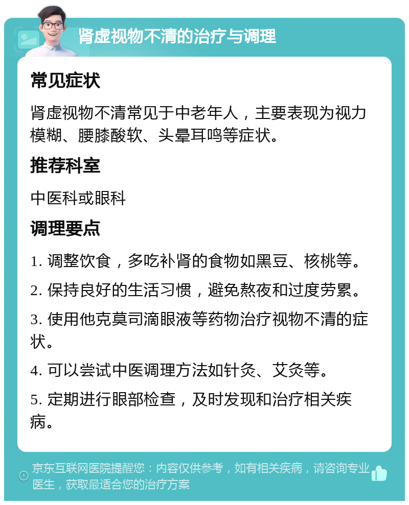 肾虚视物不清的治疗与调理 常见症状 肾虚视物不清常见于中老年人，主要表现为视力模糊、腰膝酸软、头晕耳鸣等症状。 推荐科室 中医科或眼科 调理要点 1. 调整饮食，多吃补肾的食物如黑豆、核桃等。 2. 保持良好的生活习惯，避免熬夜和过度劳累。 3. 使用他克莫司滴眼液等药物治疗视物不清的症状。 4. 可以尝试中医调理方法如针灸、艾灸等。 5. 定期进行眼部检查，及时发现和治疗相关疾病。