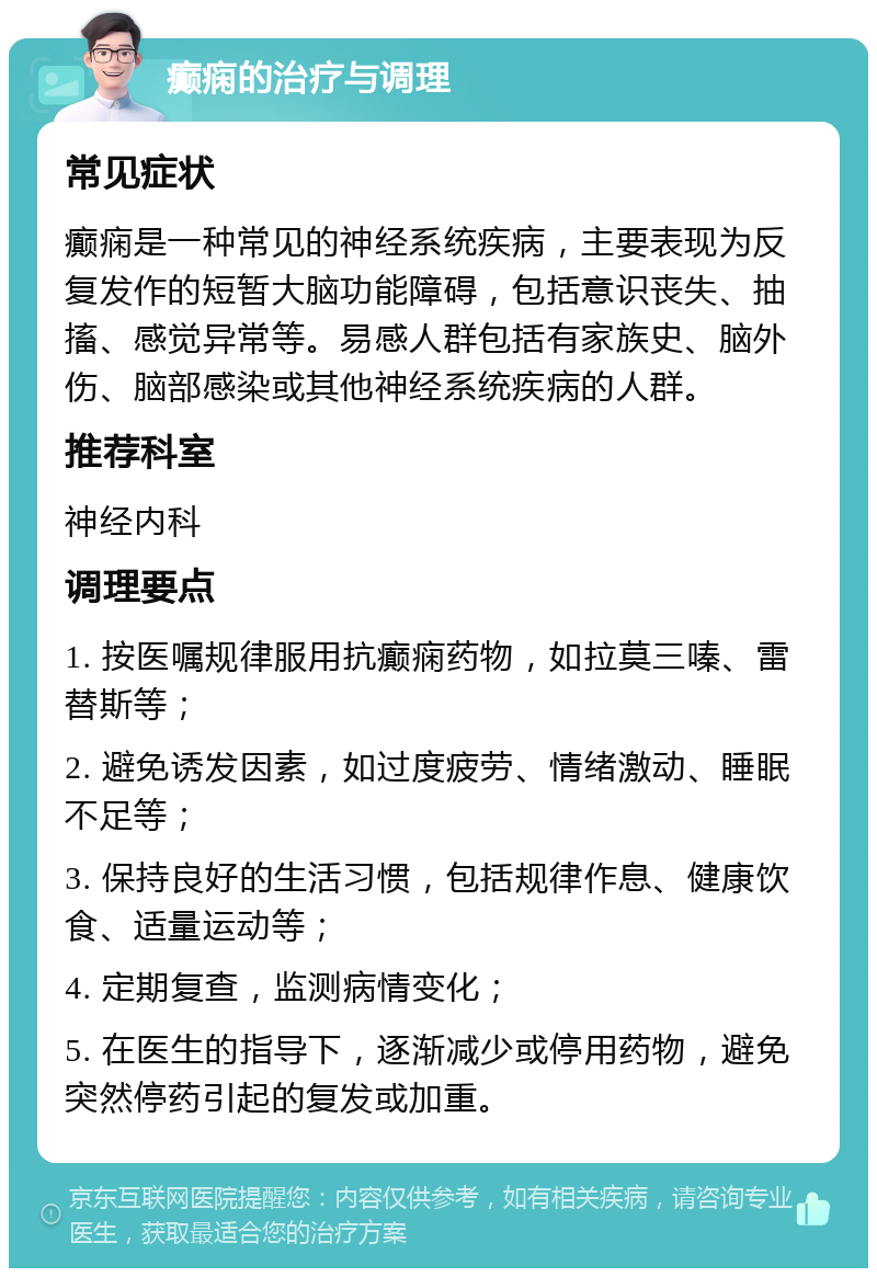 癫痫的治疗与调理 常见症状 癫痫是一种常见的神经系统疾病，主要表现为反复发作的短暂大脑功能障碍，包括意识丧失、抽搐、感觉异常等。易感人群包括有家族史、脑外伤、脑部感染或其他神经系统疾病的人群。 推荐科室 神经内科 调理要点 1. 按医嘱规律服用抗癫痫药物，如拉莫三嗪、雷替斯等； 2. 避免诱发因素，如过度疲劳、情绪激动、睡眠不足等； 3. 保持良好的生活习惯，包括规律作息、健康饮食、适量运动等； 4. 定期复查，监测病情变化； 5. 在医生的指导下，逐渐减少或停用药物，避免突然停药引起的复发或加重。