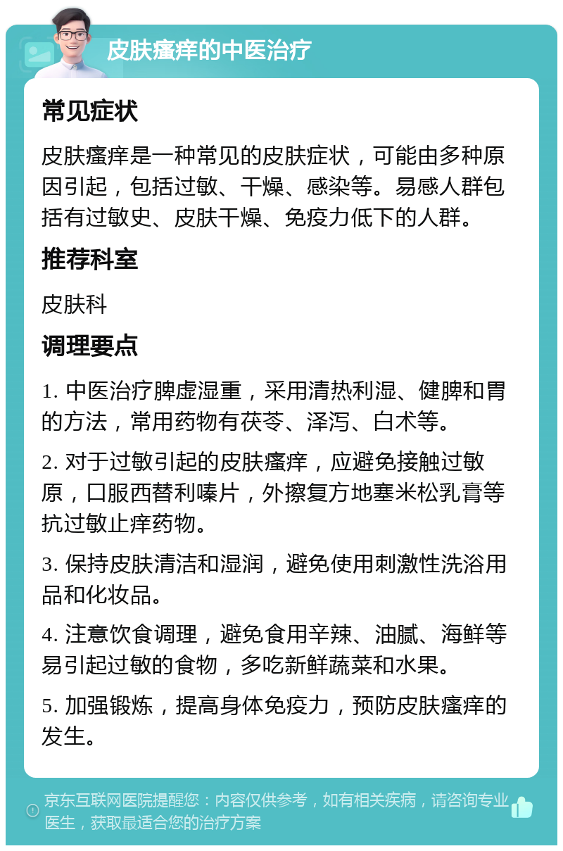 皮肤瘙痒的中医治疗 常见症状 皮肤瘙痒是一种常见的皮肤症状，可能由多种原因引起，包括过敏、干燥、感染等。易感人群包括有过敏史、皮肤干燥、免疫力低下的人群。 推荐科室 皮肤科 调理要点 1. 中医治疗脾虚湿重，采用清热利湿、健脾和胃的方法，常用药物有茯苓、泽泻、白术等。 2. 对于过敏引起的皮肤瘙痒，应避免接触过敏原，口服西替利嗪片，外擦复方地塞米松乳膏等抗过敏止痒药物。 3. 保持皮肤清洁和湿润，避免使用刺激性洗浴用品和化妆品。 4. 注意饮食调理，避免食用辛辣、油腻、海鲜等易引起过敏的食物，多吃新鲜蔬菜和水果。 5. 加强锻炼，提高身体免疫力，预防皮肤瘙痒的发生。