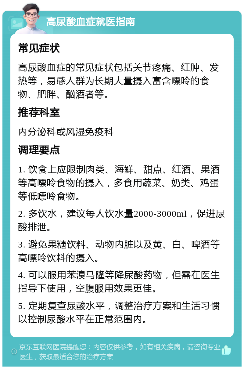 高尿酸血症就医指南 常见症状 高尿酸血症的常见症状包括关节疼痛、红肿、发热等，易感人群为长期大量摄入富含嘌呤的食物、肥胖、酗酒者等。 推荐科室 内分泌科或风湿免疫科 调理要点 1. 饮食上应限制肉类、海鲜、甜点、红酒、果酒等高嘌呤食物的摄入，多食用蔬菜、奶类、鸡蛋等低嘌呤食物。 2. 多饮水，建议每人饮水量2000-3000ml，促进尿酸排泄。 3. 避免果糖饮料、动物内脏以及黄、白、啤酒等高嘌呤饮料的摄入。 4. 可以服用苯溴马隆等降尿酸药物，但需在医生指导下使用，空腹服用效果更佳。 5. 定期复查尿酸水平，调整治疗方案和生活习惯以控制尿酸水平在正常范围内。