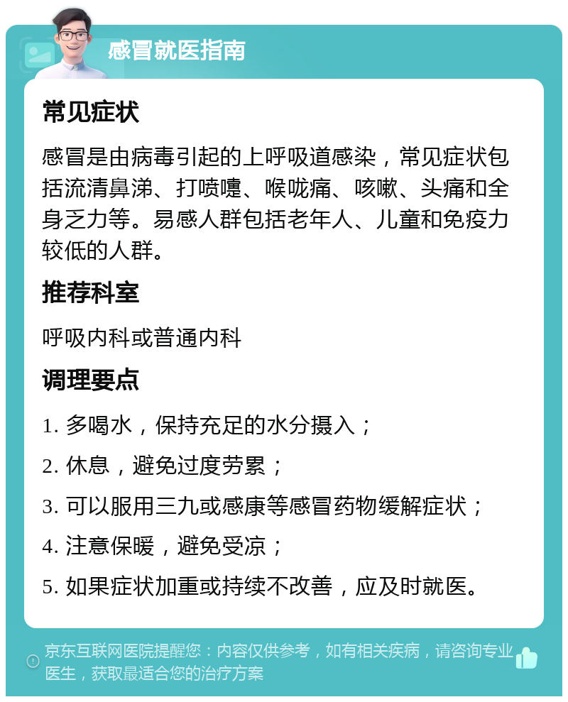 感冒就医指南 常见症状 感冒是由病毒引起的上呼吸道感染，常见症状包括流清鼻涕、打喷嚏、喉咙痛、咳嗽、头痛和全身乏力等。易感人群包括老年人、儿童和免疫力较低的人群。 推荐科室 呼吸内科或普通内科 调理要点 1. 多喝水，保持充足的水分摄入； 2. 休息，避免过度劳累； 3. 可以服用三九或感康等感冒药物缓解症状； 4. 注意保暖，避免受凉； 5. 如果症状加重或持续不改善，应及时就医。