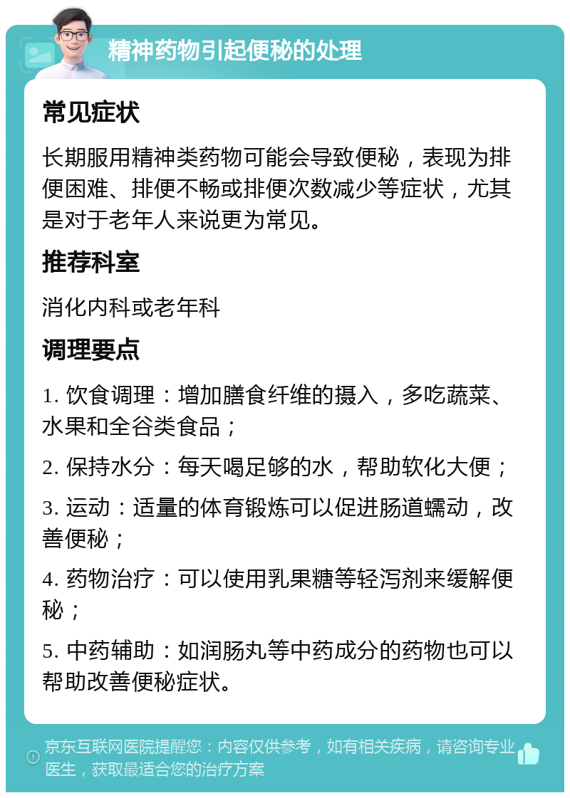 精神药物引起便秘的处理 常见症状 长期服用精神类药物可能会导致便秘，表现为排便困难、排便不畅或排便次数减少等症状，尤其是对于老年人来说更为常见。 推荐科室 消化内科或老年科 调理要点 1. 饮食调理：增加膳食纤维的摄入，多吃蔬菜、水果和全谷类食品； 2. 保持水分：每天喝足够的水，帮助软化大便； 3. 运动：适量的体育锻炼可以促进肠道蠕动，改善便秘； 4. 药物治疗：可以使用乳果糖等轻泻剂来缓解便秘； 5. 中药辅助：如润肠丸等中药成分的药物也可以帮助改善便秘症状。