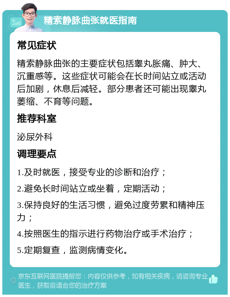 精索静脉曲张就医指南 常见症状 精索静脉曲张的主要症状包括睾丸胀痛、肿大、沉重感等。这些症状可能会在长时间站立或活动后加剧，休息后减轻。部分患者还可能出现睾丸萎缩、不育等问题。 推荐科室 泌尿外科 调理要点 1.及时就医，接受专业的诊断和治疗； 2.避免长时间站立或坐着，定期活动； 3.保持良好的生活习惯，避免过度劳累和精神压力； 4.按照医生的指示进行药物治疗或手术治疗； 5.定期复查，监测病情变化。