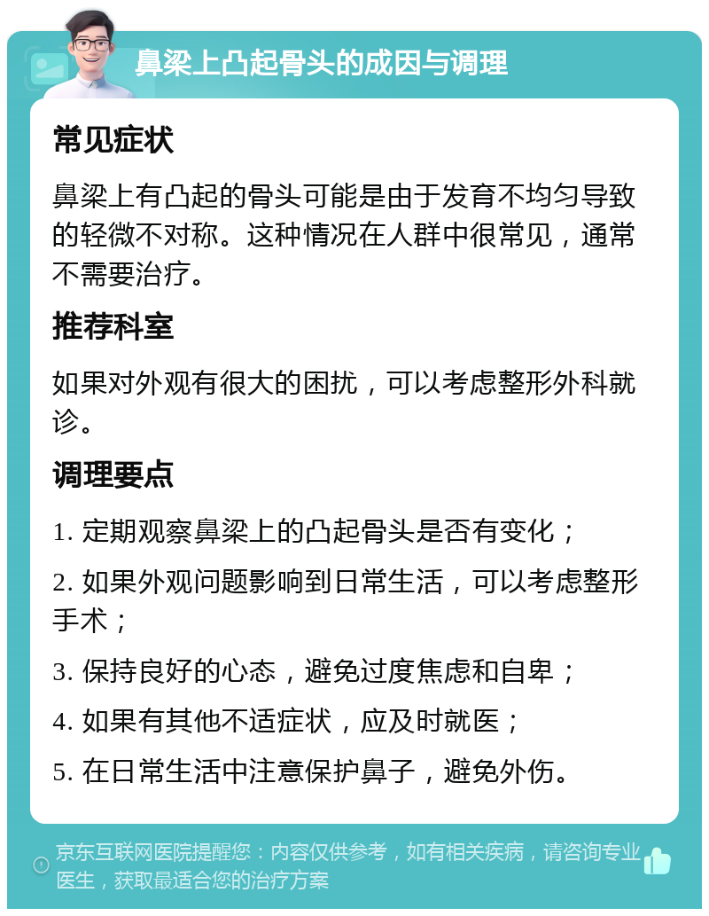 鼻梁上凸起骨头的成因与调理 常见症状 鼻梁上有凸起的骨头可能是由于发育不均匀导致的轻微不对称。这种情况在人群中很常见，通常不需要治疗。 推荐科室 如果对外观有很大的困扰，可以考虑整形外科就诊。 调理要点 1. 定期观察鼻梁上的凸起骨头是否有变化； 2. 如果外观问题影响到日常生活，可以考虑整形手术； 3. 保持良好的心态，避免过度焦虑和自卑； 4. 如果有其他不适症状，应及时就医； 5. 在日常生活中注意保护鼻子，避免外伤。