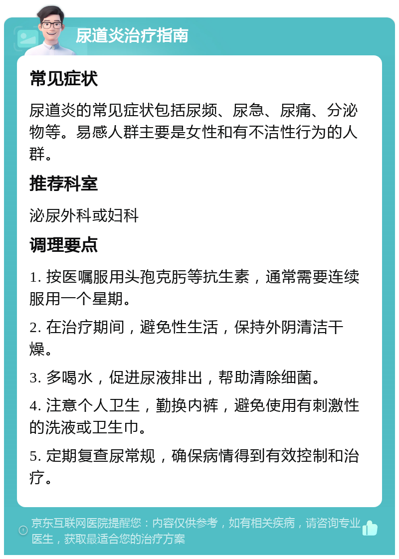 尿道炎治疗指南 常见症状 尿道炎的常见症状包括尿频、尿急、尿痛、分泌物等。易感人群主要是女性和有不洁性行为的人群。 推荐科室 泌尿外科或妇科 调理要点 1. 按医嘱服用头孢克肟等抗生素，通常需要连续服用一个星期。 2. 在治疗期间，避免性生活，保持外阴清洁干燥。 3. 多喝水，促进尿液排出，帮助清除细菌。 4. 注意个人卫生，勤换内裤，避免使用有刺激性的洗液或卫生巾。 5. 定期复查尿常规，确保病情得到有效控制和治疗。