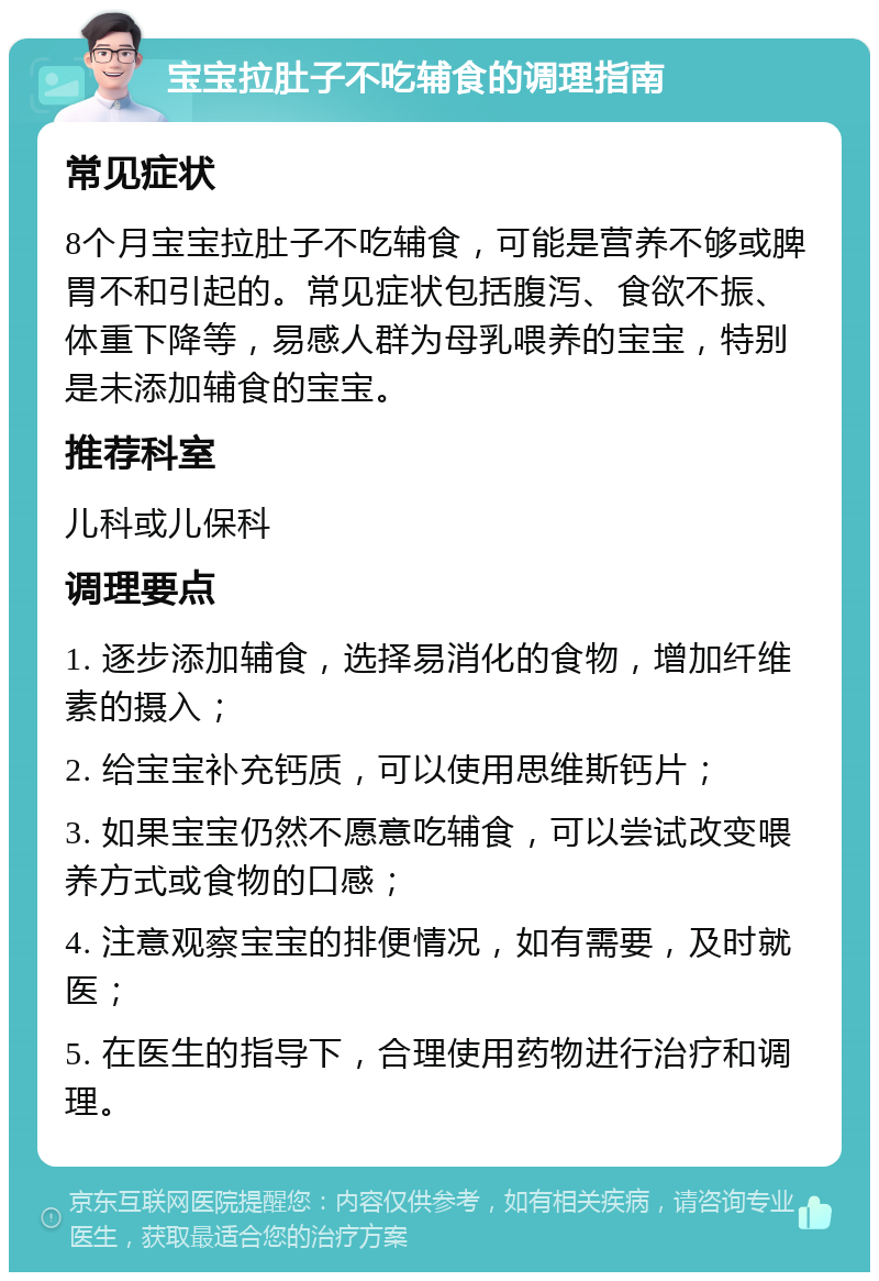 宝宝拉肚子不吃辅食的调理指南 常见症状 8个月宝宝拉肚子不吃辅食，可能是营养不够或脾胃不和引起的。常见症状包括腹泻、食欲不振、体重下降等，易感人群为母乳喂养的宝宝，特别是未添加辅食的宝宝。 推荐科室 儿科或儿保科 调理要点 1. 逐步添加辅食，选择易消化的食物，增加纤维素的摄入； 2. 给宝宝补充钙质，可以使用思维斯钙片； 3. 如果宝宝仍然不愿意吃辅食，可以尝试改变喂养方式或食物的口感； 4. 注意观察宝宝的排便情况，如有需要，及时就医； 5. 在医生的指导下，合理使用药物进行治疗和调理。