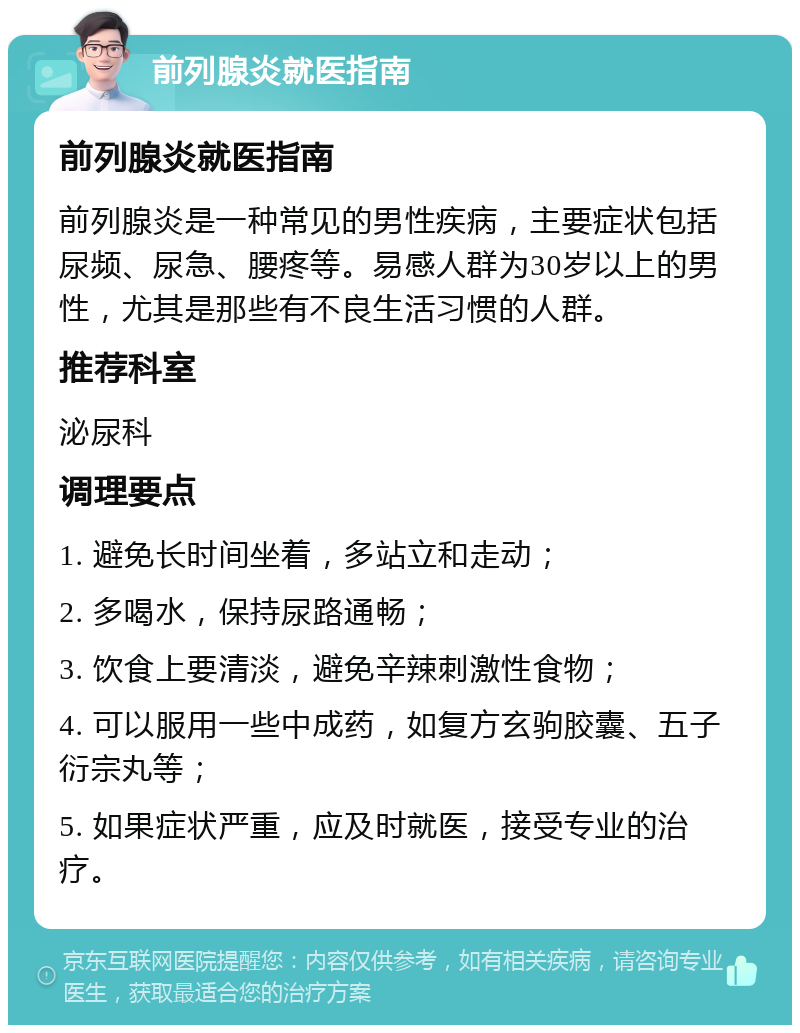 前列腺炎就医指南 前列腺炎就医指南 前列腺炎是一种常见的男性疾病，主要症状包括尿频、尿急、腰疼等。易感人群为30岁以上的男性，尤其是那些有不良生活习惯的人群。 推荐科室 泌尿科 调理要点 1. 避免长时间坐着，多站立和走动； 2. 多喝水，保持尿路通畅； 3. 饮食上要清淡，避免辛辣刺激性食物； 4. 可以服用一些中成药，如复方玄驹胶囊、五子衍宗丸等； 5. 如果症状严重，应及时就医，接受专业的治疗。