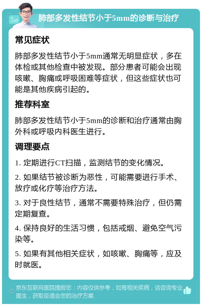 肺部多发性结节小于5mm的诊断与治疗 常见症状 肺部多发性结节小于5mm通常无明显症状，多在体检或其他检查中被发现。部分患者可能会出现咳嗽、胸痛或呼吸困难等症状，但这些症状也可能是其他疾病引起的。 推荐科室 肺部多发性结节小于5mm的诊断和治疗通常由胸外科或呼吸内科医生进行。 调理要点 1. 定期进行CT扫描，监测结节的变化情况。 2. 如果结节被诊断为恶性，可能需要进行手术、放疗或化疗等治疗方法。 3. 对于良性结节，通常不需要特殊治疗，但仍需定期复查。 4. 保持良好的生活习惯，包括戒烟、避免空气污染等。 5. 如果有其他相关症状，如咳嗽、胸痛等，应及时就医。