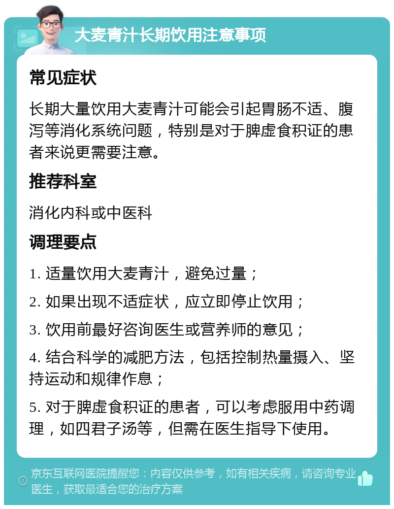 大麦青汁长期饮用注意事项 常见症状 长期大量饮用大麦青汁可能会引起胃肠不适、腹泻等消化系统问题，特别是对于脾虚食积证的患者来说更需要注意。 推荐科室 消化内科或中医科 调理要点 1. 适量饮用大麦青汁，避免过量； 2. 如果出现不适症状，应立即停止饮用； 3. 饮用前最好咨询医生或营养师的意见； 4. 结合科学的减肥方法，包括控制热量摄入、坚持运动和规律作息； 5. 对于脾虚食积证的患者，可以考虑服用中药调理，如四君子汤等，但需在医生指导下使用。