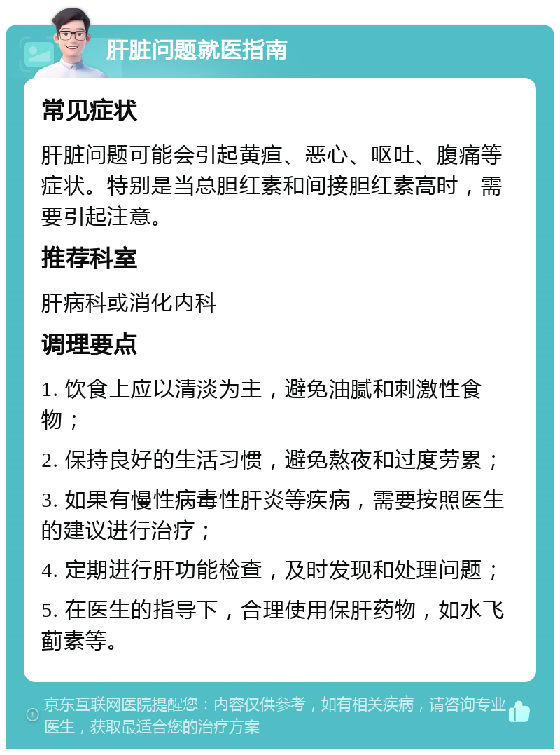 肝脏问题就医指南 常见症状 肝脏问题可能会引起黄疸、恶心、呕吐、腹痛等症状。特别是当总胆红素和间接胆红素高时，需要引起注意。 推荐科室 肝病科或消化内科 调理要点 1. 饮食上应以清淡为主，避免油腻和刺激性食物； 2. 保持良好的生活习惯，避免熬夜和过度劳累； 3. 如果有慢性病毒性肝炎等疾病，需要按照医生的建议进行治疗； 4. 定期进行肝功能检查，及时发现和处理问题； 5. 在医生的指导下，合理使用保肝药物，如水飞蓟素等。