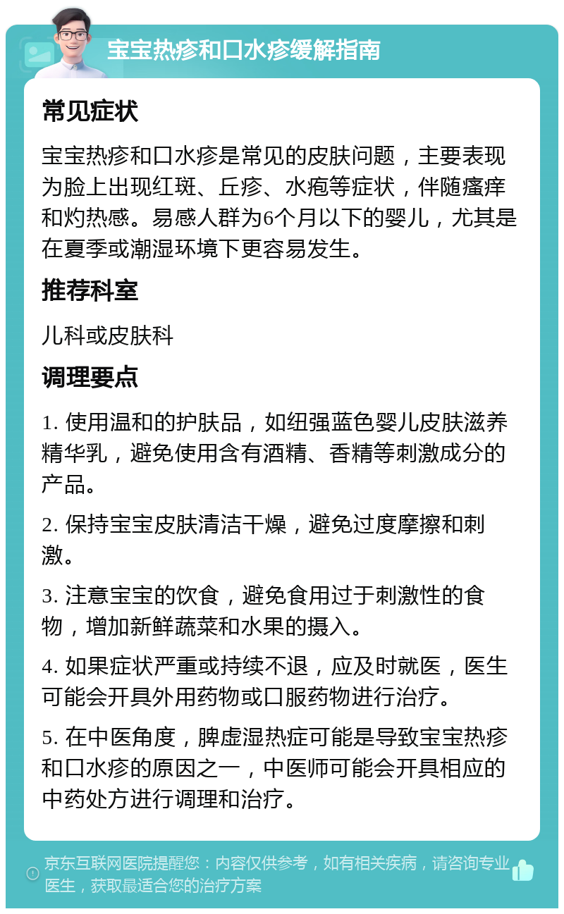 宝宝热疹和口水疹缓解指南 常见症状 宝宝热疹和口水疹是常见的皮肤问题，主要表现为脸上出现红斑、丘疹、水疱等症状，伴随瘙痒和灼热感。易感人群为6个月以下的婴儿，尤其是在夏季或潮湿环境下更容易发生。 推荐科室 儿科或皮肤科 调理要点 1. 使用温和的护肤品，如纽强蓝色婴儿皮肤滋养精华乳，避免使用含有酒精、香精等刺激成分的产品。 2. 保持宝宝皮肤清洁干燥，避免过度摩擦和刺激。 3. 注意宝宝的饮食，避免食用过于刺激性的食物，增加新鲜蔬菜和水果的摄入。 4. 如果症状严重或持续不退，应及时就医，医生可能会开具外用药物或口服药物进行治疗。 5. 在中医角度，脾虚湿热症可能是导致宝宝热疹和口水疹的原因之一，中医师可能会开具相应的中药处方进行调理和治疗。