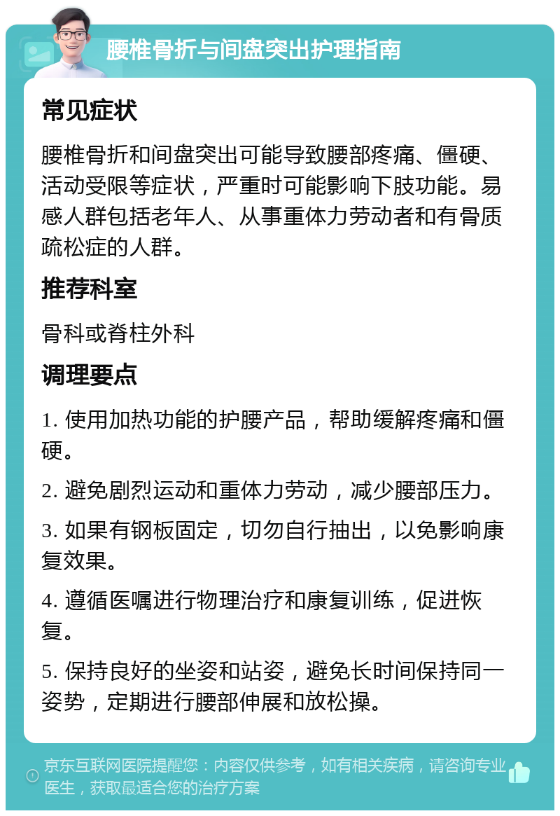 腰椎骨折与间盘突出护理指南 常见症状 腰椎骨折和间盘突出可能导致腰部疼痛、僵硬、活动受限等症状，严重时可能影响下肢功能。易感人群包括老年人、从事重体力劳动者和有骨质疏松症的人群。 推荐科室 骨科或脊柱外科 调理要点 1. 使用加热功能的护腰产品，帮助缓解疼痛和僵硬。 2. 避免剧烈运动和重体力劳动，减少腰部压力。 3. 如果有钢板固定，切勿自行抽出，以免影响康复效果。 4. 遵循医嘱进行物理治疗和康复训练，促进恢复。 5. 保持良好的坐姿和站姿，避免长时间保持同一姿势，定期进行腰部伸展和放松操。