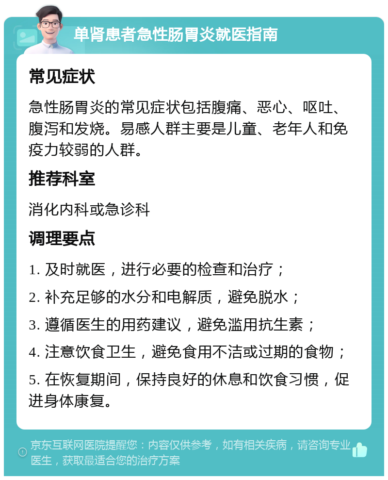 单肾患者急性肠胃炎就医指南 常见症状 急性肠胃炎的常见症状包括腹痛、恶心、呕吐、腹泻和发烧。易感人群主要是儿童、老年人和免疫力较弱的人群。 推荐科室 消化内科或急诊科 调理要点 1. 及时就医，进行必要的检查和治疗； 2. 补充足够的水分和电解质，避免脱水； 3. 遵循医生的用药建议，避免滥用抗生素； 4. 注意饮食卫生，避免食用不洁或过期的食物； 5. 在恢复期间，保持良好的休息和饮食习惯，促进身体康复。